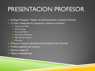 PRESENTACION PROFESOR
 Ecólogo Paisajista / Master en Administración y Gestión Turística.
 12 años trabajando en proyectos y asesoría turísticas.
     Sendero de Chile
     Isla de Pascua
     Torres del Paine
     San Pedro de Atacama
     RB Cabo de Hornos
     RB Lauca
 Director Instituto del Patrimonio Turístico, Univ. Central.
 Profesor, gestión del turismo
 Esposo y papá x2
 Viajero empedernido.
 