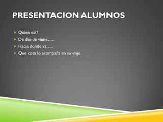 PRESENTACION ALUMNOS
 Quien es??
 De donde viene…..
 Hacia donde va…..
 Que cosa lo acompaña en su viaje.
 