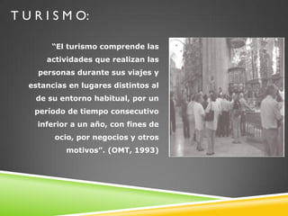 T U R I S M O:

        “El turismo comprende las
       actividades que realizan las
     personas durante sus viajes y
   estancias en lugares distintos al
    de su entorno habitual, por un
    período de tiempo consecutivo
     inferior a un año, con fines de
         ocio, por negocios y otros
            motivos”. (OMT, 1993)
 