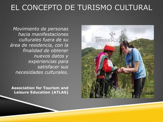 EL CONCEPTO DE TURISMO CULTURAL

 Movimiento de personas
   hacia manifestaciones
    culturales fuera de su
área de residencia, con la
      finalidad de obtener
            nuevos datos y
         experiencias para
             satisfacer sus
  necesidades culturales.


Association for Tourism and
 Leisure Education (ATLAS)
 