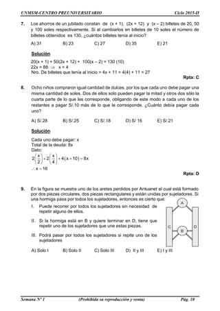 UNMSM-CENTRO PREUNIVERSITARIO Ciclo 2015-II
Semana Nº 1 (Prohibida su reproducción y venta) Pág. 10
7. Los ahorros de un jubilado constan de (x + 1), (2x + 12) y (x – 2) billetes de 20, 50
y 100 soles respectivamente. Si al cambiarlos en billetes de 10 soles el número de
billetes obtenidos es 130, ¿cuántos billetes tenía al inicio?
A) 31 B) 23 C) 27 D) 35 E) 21
Solución
20(x + 1) + 50(2x + 12) + 100(x – 2) = 130 (10)
22x = 88  x = 4
Nro. De billetes que tenía al inicio = 4x + 11 = 4(4) + 11 = 27
Rpta: C
8. Ocho niños compraron igual cantidad de dulces, por los que cada uno debe pagar una
misma cantidad de soles. Dos de ellos solo pueden pagar la mitad y otros dos sólo la
cuarta parte de lo que les corresponde, obligando de este modo a cada uno de los
restantes a pagar S/.10 más de lo que le corresponde. ¿Cuánto debía pagar cada
uno?
A) S/.28 B) S/.25 C) S/.18 D) S/ 16 E) S/.21
Solución
Cada uno debe pagar: x
Total de la deuda: 8x
Dato:
    
      
   
 
x x
2 2 4 x 10 8x
2 4
x 16
Rpta: D
9. En la figura se muestra uno de los aretes perdidos por Antuanet el cual está formado
por dos piezas circulares, dos piezas rectangulares y están unidas por sujetadores. Si
una hormiga pasa por todos los sujetadores, entonces es cierto que:
I. Puede recorrer por todos los sujetadores sin necesidad de
repetir alguno de ellos.
II. Si la hormiga está en B y quiere terminar en D, tiene que
repetir uno de los sujetadores que une estas piezas.
III. Podrá pasar por todos los sujetadores si repite uno de los
sujetadores
A) Solo I B) Solo II C) Solo III D) II y III E) I y III
A
B
C D
 