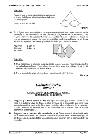 UNMSM-CENTRO PREUNIVERSITARIO Ciclo 2015-II
Semana Nº 1 (Prohibida su reproducción y venta) Pág. 11
Solución:
Recorrer por el arete es equivalente a pasar por
la líneas de la figura adjunte que tiene todos sus
puntos impares.
Luego solo III es verdad.
Rpta: C
10. En la figura se muestra el plano de un parque de diversiones cuyas avenidas están
formadas por la intersección de tres cuadrados congruentes de 20 m de lado. Las
regiones sombreadas representan las áreas verdes y las sin sombrear dos lagos. Si
una persona quiere pasear por todas las avenidas que forman el borde de las áreas
verdes, sin ingresar a los lagos, ¿cuál la mínima longitud de su recorrido?
A) 240 m B) 360 m
C) 280 m D) 260 m
E) 290 m
Solución:
1. Para pasear por el borde de todas las áreas verdes, tiene que recorrer el perímetro
de todos los cuadrados. Esta red de caminos tiene todos sus vértices pares, por lo
tanto no hay necesidad de repetir trazos.
2. Por lo tanto, la longitud mínima de su recorrido será 3(80)=240 m
Rpta.: A
Habilidad Verbal
SEMANA 1 A
LA EVALUACIÓN DE LA HABILIDAD VERBAL
COMPRENSIÓN DE LECTURA
A. Pregunta por tema central o idea principal. Mientras que el tema central es la
frase o la palabra clave del texto, la idea principal es el enunciado que tiene más
jerarquía cognitiva en el texto. Si el tema central es «Los obstáculos de la ciencia»,
la idea principal se enuncia así: «Los obstáculos de la ciencia son de índole
económica e ideológica».
B. Pregunta por el resumen o la síntesis del texto. El resumen o la síntesis del texto
es la formulación de la idea principal más un compendio breve del contenido global
del texto. Las dos propiedades fundamentales del resumen son la esencialidad y la
brevedad.
A
B DC
 