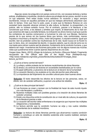 UNMSM-CENTRO PREUNIVERSITARIO Ciclo 2015-II
Semana Nº 1 (Prohibida su reproducción y venta) Pág. 12
TEXTO
Algunas veces me pregunté si en países como el mío, con escasos lectores y tantos
pobres, analfabetos e injusticias, donde la cultura era privilegio de tan pocos, escribir no era
un lujo solipsista. Pero estas dudas nunca asfixiaron mi vocación y seguí siempre
escribiendo, incluso en aquellos períodos en que los trabajos alimenticios absorbían casi
todo mi tiempo. Creo que hice lo justo, pues, si para que la literatura florezca en una
sociedad fuera requisito alcanzar primero la alta cultura, la libertad, la prosperidad y la
justicia, ella no hubiera existido nunca. Por el contrario, gracias a la literatura, a las
conciencias que formó, a los deseos y anhelos que inspiró, al desencanto de lo real con
que volvemos del viaje a una bella fantasía, la civilización es ahora menos cruel que cuando
los contadores de cuentos comenzaron a humanizar la vida con sus fábulas. Seríamos
peores de lo que somos sin los buenos libros que leímos, más conformistas, menos
inquietos e insumisos y el espíritu crítico, motor del progreso, ni siquiera existiría. Igual que
escribir, leer es protestar contra las insuficiencias de la vida. Quien busca en la ficción lo
que no tiene, dice, sin necesidad de decirlo, ni siquiera saberlo, que la vida tal como es no
nos basta para colmar nuestra sed de absoluto, fundamento de la condición humana, y que
debería ser mejor. Inventamos las ficciones para poder vivir de alguna manera las muchas
vidas que quisiéramos tener cuando apenas disponemos de una sola.
Vargas Llosa, Mario. (2010) «Elogio de la lectura y la ficción» (Discurso Nobel). Fragmento
recuperado de The Official web Site of the Nobel Prize (Nobelprize.org):
<http://www.nobelprize.org/nobel_prizes/literature/laureates/2010/vargas_llosa-
lecture_sp.html>.
1. ¿Cuál es el tema central del texto?
A) La añeja y sólida protesta de los lectores recalcitrantes de obras literarias
B) El atraso y la carencia de lectores en sociedades bestializadas por la rutina
C) El papel edificante y subversivo de la lectura en el devenir de la humanidad
D) La vocación literaria y los avatares en la vida del escritor para afianzarla
E) La importancia del forjamiento de una élite cultural para crear buenas obras
Solución: El texto desarrolla los efectos de la lectura en las personas, estos, en
efecto, son de carácter edificante y suponen una actitud de rebeldía.
Rpta.: C
2. ¿Cuál es la idea principal del texto?
A) Las ficciones se crean y recrean con la finalidad de hacer de este mundo injusto
uno más llevadero y auténtico.
B) Nuestras múltiples vidas son posibles gracias a la creación de obras literarias de
carácter universal.
C) Existe una disyuntiva entre la constitución de un nivel alto de cultura y la aparición
de la literatura gracias a este.
D) La vocación del escritor debe enfrentarse a la exigencia que imponen las múltiples
obligaciones y necesidades.
E) La lectura permite que la condición humana se erija y nos vuelve rebeldes
impenitentes de la realidad monótona.
Solución: La lectura de obras literarias permite que alcancemos nuestra condición
humana y constituye un acto de rebeldía sostenida ante nuestra realidad, siempre
lineal y monótona.
Rpta.: E
 