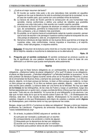 UNMSM-CENTRO PREUNIVERSITARIO Ciclo 2015-II
Semana Nº 1 (Prohibida su reproducción y venta) Pág. 13
3. ¿Cuál es el mejor resumen del texto?
A) El mundo se vuelve más justo y de una naturaleza más sensible en aquellos
lugares en los que la literatura ha sido la actividad principal de la sociedad; no es
el caso de nuestro país, que cuenta con una cantidad nimia de lectores.
B) La lectura de obras de ficción permite la consecución de una humanidad más
sensible, menos conformista y define una actitud de rebeldía que posibilita
alcanzar una vida más justa y más acorde con nuestro espíritu sensible.
C) Los lectores de ficción son capaces de alcanzar un estatus cultural más refinado
que, de consolidarse, permitiría la instauración de una comunidad letrada, más
libre y próspera, y de un intelecto más acendrado.
D) Es posible, en el camino hacia el cumplimiento cabal de nuestra vocación, pensar
que el acto de escribir o de perseguir nuestros sueños implica la búsqueda de una
vida pareja al solipsismo, esto es, al subjetivismo radical.
E) Seríamos individuos de bajo talante sin los buenos libros que leímos a lo largo de
nuestras vidas, más conformistas, menos inquietos e insumisos y el espíritu
crítico, motor del progreso, ni siquiera existiría.
Solución: El resumen de la lectura como móvil de un mundo más humano y promotor
de un espíritu rebelde e inconforme lo detectamos en la alternativa B.
Rpta.: B
C. Pregunta por el sentido contextual. El sentido contextual se produce cuando se
fija el significado de una palabra importante en la lectura sobre la base de una
definición o un término que pueda reemplazarla adecuadamente.
TEXTO
Creo que la frase lectura obligatoria es un contrasentido, la lectura no debe ser
obligatoria. ¿Debemos hablar de placer obligatorio? ¿Por qué? El placer no es obligatorio,
el placer es algo buscado. ¿Felicidad obligatoria? La felicidad también la buscamos. Yo he
sido profesor de literatura inglesa durante veinte años en la Facultad de Filosofía y Letras
de la Universidad de Buenos Aires y siempre les aconsejé a mis estudiantes: si un libro los
aburre, déjenlo, no lo lean porque es famoso, no lean un libro porque es moderno, no lean
un libro porque es antiguo. Si un libro es tedioso para ustedes, déjenlo… ese libro no ha
sido escrito para ustedes. La lectura debe ser una forma de la felicidad. No hay que caer
en la tristeza de las bibliografías, de las citas de Fulano y luego un paréntesis, luego dos
fechas separadas por un guión (sic), y luego una lista de libros críticos que han escrito sobre
ese autor. Todo eso es una desdicha. Yo nunca les di una bibliografía a mis alumnos. Les
dije que no lean nada de lo que se ha escrito sobre Fulano de Tal (...) Si Shakespeare les
interesa, está bien. Si les resulta tedioso, déjenlo. Shakespeare no ha escrito aún para
ustedes. Llegará un día que Shakespeare será digno de ustedes y ustedes serán dignos
de Shakespeare, pero mientras tanto no hay que apresurar las cosas.
Borges, Jorge Luis (2013) «“La lectura no debe ser obligatoria”: Borges y cómo ser mejores
profesores de Literatura». Fragmento de entrevista recuperado de Red de Bibliotecas:
<www.reddebibliotecas.org>
4. En el texto, la palabra DIGNO adquiere el sentido de
A) sutil para ser recreado y publicado por un escritor.
B) correspondiente a la condición o mérito de alguien
C) bloqueado por la desventura de leer por obligación.
D) acorde con la moral y la decencia de un individuo.
E) inspirado para publicar obras de alto nivel académico.
 