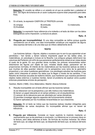 UNMSM-CENTRO PREUNIVERSITARIO Ciclo 2015-II
Semana Nº 1 (Prohibida su reproducción y venta) Pág. 14
Solución: El vocablo se refiere a un estadio en el que es posible leer y paladear el
libro. Ser digno de la lectura de un autor cualquiera supone estar preparado para tales
fines.
Rpta.: B
5. En el texto, la expresión CAER EN LA TRISTEZA connota
A) congoja. B) embuste. C) melancolía.
D) frivolidad. E) tedio.
Solución: La expresión hace referencia a la molestia o el tedio de lidiar con los datos
bibliográficos como imposición. La lectura es placer.
Rpta.: A
D. Pregunta por incompatibilidad. Si una idea compatible se define porque guarda
consistencia con el texto, una idea incompatible constituye una negación de alguna
idea expresa del texto o de una idea que se infiera válidamente de él.
TEXTO
Las ilusiones ópticas —figuras, objetos o sucesos que no son lo que aparentan al ser
percibidos— han tenido y tienen todavía importante papel en las bellas artes, en
matemáticas, en psicología e incluso en la filosofía. Los antiguos griegos deformaron las
columnas del Partenón con el fin de que parecieran perfectamente rectas al ser vistas desde
el suelo de la gente. En sus grandes obras murales, los pintores renacentistas solían
distorsionar las figuras con objeto de que, miradas desde abajo, parecieran ser de
proporciones normales. El interés de los matemáticos por las ilusiones ópticas se debe a
que muchas de ellas guardan relación con la perspectiva (una rama de la geometría
proyectiva) y con otras cuestiones geométricas. Los psicólogos estudian las ilusiones para
saber cómo interpreta el cerebro los datos que le llegan a través de los sentidos. Y los
filósofos de diversas escuelas de realismo directo, que mantienen que nosotros percibimos
objetos reales externos a nuestras mentes, tienen el problema de explicar cómo pueden
entonces presentarse errores de percepción.
Gardner, Martin (1988). Circo Matemático. Madrid: Alianza Editorial.
6. Resulta incompatible con el texto afirmar que las ilusiones ópticas
A) se relacionan con la perspectiva y por ello motiva a los matemáticos.
B) tienen un papel relevante en el campo artístico y en el arquitectónico
C) carecen de la relevancia para ser abordado por varias disciplinas.
D) permiten investigar algunos aspectos del funcionamiento cerebral.
E) fueron aplicadas por los muralistas renacentistas en sus creaciones.
Solución: En el texto se indica que las ilusiones ópticas resultan intrigantes para
especialistas de varias disciplinas. Es incompatible afirmar que no tienen tal
relevancia.
Rpta.: C
E. Pregunta por inferencia. Consiste en hacer explícito lo implícito mediante un
razonamiento que va de premisas a conclusión. La inferencia es un proceso clave en
la lectura, pero debe atenerse al texto. Se formula de muchas maneras: Se infiere
del texto que, se colige del texto que, se desprende del texto que, se deduce del texto
que
 