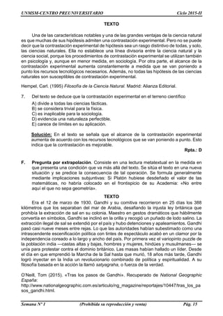 UNMSM-CENTRO PREUNIVERSITARIO Ciclo 2015-II
Semana Nº 1 (Prohibida su reproducción y venta) Pág. 15
TEXTO
Una de las características notables y una de las grandes ventajas de la ciencia natural
es que muchas de sus hipótesis admiten una contrastación experimental. Pero no se puede
decir que la contrastación experimental de hipótesis sea un rasgo distintivo de todas, y solo,
las ciencias naturales. Ella no establece una línea divisoria entre la ciencia natural y la
ciencia social, porque los procedimientos de contrastación experimental se utilizan también
en psicología y, aunque en menor medida, en sociología. Por otra parte, el alcance de la
contrastación experimental aumenta constantemente a medida que se van poniendo a
punto los recursos tecnológicos necesarios. Además, no todas las hipótesis de las ciencias
naturales son susceptibles de contrastación experimental.
Hempel, Carl. (1995) Filosofía de la Ciencia Natural. Madrid: Alianza Editorial.
7. Del texto se deduce que la contrastación experimental en el terreno científico
A) divide a todas las ciencias fácticas.
B) se considera trivial para la física.
C) es inaplicable para la sociología.
D) evidencia una naturaleza perfectible.
E) carece de límites en su aplicación.
Solución: En el texto se señala que el alcance de la contrastación experimental
aumenta de acuerdo con los recursos tecnológicos que se van poniendo a punto. Esto
indica que la contrastación es mejorable.
Rpta.: D
F. Pregunta por extrapolación. Consiste en una lectura metatextual en la medida en
que presenta una condición que va más allá del texto. Se sitúa el texto en una nueva
situación y se predice la consecuencia de tal operación. Se formula generalmente
mediante implicaciones subjuntivas: Si Platón hubiese desdeñado el valor de las
matemáticas, no habría colocado en el frontispicio de su Academia: «No entre
aquí el que no sepa geometría».
TEXTO
Era el 12 de marzo de 1930. Gandhi y su comitiva recorrieron en 25 días los 388
kilómetros que los separaban del mar de Arabia, desafiando la injusta ley británica que
prohibía la extracción de sal en su colonia. Maestro en gestos dramáticos que hábilmente
convertía en símbolos, Gandhi se inclinó en la orilla y recogió un puñado de lodo salino. La
extracción ilegal de sal se extendió por el país y hubo detenciones y apaleamientos. Gandhi
pasó casi nueve meses entre rejas. Lo que las autoridades habían subestimado como una
intrascendente escenificación política con tintes de espectáculo acabó en un clamor por la
independencia coreado a lo largo y ancho del país. Por primera vez el variopinto puzzle de
la población india —castas altas y bajas, hombres y mujeres, hindúes y musulmanes— se
unía para protestar contra el dominio británico. Las masas habían hallado un líder. Desde
el día en que emprendió la Marcha de la Sal hasta que murió, 18 años más tarde, Gandhi
logró inyectar en la India un revolucionario combinado de política y espiritualidad. A su
filosofía basada en la acción la llamó satyagraha, o fuerza de la verdad.
O’Neill, Tom (2015). «Tras los pasos de Gandhi». Recuperado de National Geographic
España:
http://www.nationalgeographic.com.es/articulo/ng_magazine/reportajes/10447/tras_los_pa
sos_gandhi.html.
 