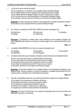 UNMSM-CENTRO PREUNIVERSITARIO Ciclo 2015-II
Semana Nº 1 (Prohibida su reproducción y venta) Pág. 17
1. ¿Cuál es el tema central del texto?
A) Los avatares en la creación de La Capilla Sixtina de Miguel Ángel.
B) La Capilla Sixtina como la creación que sepultó la fama de Rafael.
C) La Capilla Sixtina de Miguel Ángel y su gran rivalidad con el papa.
D) El uso del fresco en el Renacimiento y la impericia de Miguel Ángel.
E) Los efectos nocivos del uso del fresco en la carrera de Miguel Ángel.
Solución: El autor del texto se enfoca en las peripecias ocurridas durante la creación
de los frescos de la Capilla Sixtina por parte de Miguel Ángel.
Rpta.: A
2. En el texto, la expresión VUELTAS ATRÁS se puede reemplazar por
A) dilaciones. B) distancias. C) arreglos.
D) afeites. E) retrocesos.
Solución: La expresión «vueltas atrás» hace referencia a los posibles arreglos que
eran imposibles de hacerse, si acaso se cometía algún error, cuando la técnica era el
fresco.
Rpta.: C
3. La palabra ABLANDADO en el texto se puede reemplazar por
A) aceitado. B) disuadido. C) suavizado.
D) debilitado. E) amortiguado.
4. Se deduce del texto que la belleza arrobadora de los frescos de la Capilla Sixtina,
A) estuvo a punto de echarse a perder debido a las lluvias.
B) tuvo como germen fundamental el juicio final de la Biblia.
C) contrasta con lo penoso de su ejecución para su creador.
D) se debe a la destreza para pintar frescos de su creador.
E) buscaba confrontar con la figura autoritaria del papa.
Solución: El proceso creativo de la Capilla Sixtina fue sumamente trabajoso para
Miguel Ángel. Incluso compuso un soneto al respecto. La belleza del producto final, en
consecuencia, contrasta con lo dificultoso del proceso.
Rpta.: B
5. Resulta incompatible aseverar que la técnica del fresco usada en la Capilla Sixtina
A) se ajustó a las condiciones climáticas de Roma.
B) demandó un esfuerzo mayúsculo para M. Ángel.
C) fue finalmente aprendida por Miguel Ángel B.
D) amerita de precisión y destreza en su ejecución.
E) impide que el artista cometa deslices de seriedad.
Solución: El clima de Roma fue una causal de desastre para una de las fases de
ejecución del fresco: el enlucido.
Rpta.: A
 