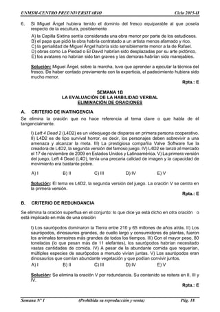 UNMSM-CENTRO PREUNIVERSITARIO Ciclo 2015-II
Semana Nº 1 (Prohibida su reproducción y venta) Pág. 18
6. Si Miguel Ángel hubiera tenido el dominio del fresco equiparable al que poseía
respecto de la escultura, posiblemente
A) la Capilla Sixtina sentía considerada una obra menor por parte de los estudiosos.
B) el papa que pidió la obra habría contratado a un artista menos afamado y rico.
C) la genialidad de Miguel Ángel habría sido sensiblemente menor a la de Rafael.
D) obras como La Piedad o El David habrían sido desplazadas por su arte pictórico.
E) los avatares no habrían sido tan graves y las demoras habrían sido manejables.
Solución: Miguel Ángel, sobre la marcha, tuvo que aprender a ejecutar la técnica del
fresco. De haber contado previamente con la experticia, el padecimiento hubiera sido
mucho menor.
Rpta.: E
SEMANA 1B
LA EVALUACIÓN DE LA HABILIDAD VERBAL
ELIMINACIÓN DE ORACIONES
A. CRITERIO DE INATINGENCIA
Se elimina la oración que no hace referencia al tema clave o que habla de él
tangencialmente.
I) Left 4 Dead 2 (L4D2) es un videojuego de disparos en primera persona cooperativo.
II) L4D2 es de tipo survival horror, es decir, los personajes deben sobrevivir a una
amenaza y alcanzar la meta. III) La prestigiosa compañía Valve Software fue la
creadora de L4D2, la segunda versión del famoso juego. IV) L4D2 se lanzó al mercado
el 17 de noviembre de 2009 en Estados Unidos y Latinoamérica. V) La primera versión
del juego, Left 4 Dead (L4D), tenía una precaria calidad de imagen y la capacidad de
movimiento era bastante pobre.
A) I B) II C) III D) IV E) V
Solución: El tema es L4D2, la segunda versión del juego. La oración V se centra en
la primera versión.
Rpta.: E
B. CRITERIO DE REDUNDANCIA
Se elimina la oración superflua en el conjunto: lo que dice ya está dicho en otra oración o
está implicado en más de una oración
I) Los saurópodos dominaron la Tierra entre 210 y 65 millones de años atrás. II) Los
saurópodos, dinosaurios grandes, de cuello largo y consumidores de plantas, fueron
los animales terrestres más grandes de todos los tiempos. III) Con el mayor peso, 80
toneladas (lo que pesan más de 11 elefantes), los saurópodos habrían necesitado
vastas cantidades de comida. IV) A pesar de la abundante comida que requerían,
múltiples especies de saurópodos a menudo vivían juntas. V) Los saurópodos eran
dinosaurios que comían abundante vegetación y que podían convivir juntos.
A) I B) II C) III D) IV E) V
Solución: Se elimina la oración V por redundancia. Su contenido se reitera en II, III y
IV.
Rpta.: E
 