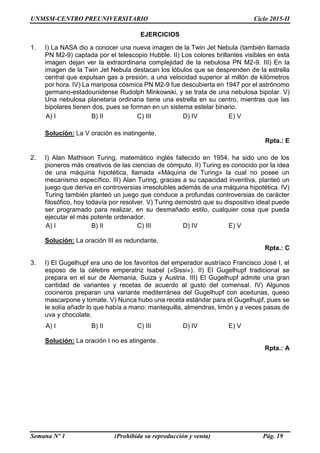 UNMSM-CENTRO PREUNIVERSITARIO Ciclo 2015-II
Semana Nº 1 (Prohibida su reproducción y venta) Pág. 19
EJERCICIOS
1. I) La NASA dio a conocer una nueva imagen de la Twin Jet Nebula (también llamada
PN M2-9) captada por el telescopio Hubble. II) Los colores brillantes visibles en esta
imagen dejan ver la extraordinaria complejidad de la nebulosa PN M2-9. III) En la
imagen de la Twin Jet Nebula destacan los lóbulos que se desprenden de la estrella
central que expulsan gas a presión, a una velocidad superior al millón de kilómetros
por hora. IV) La mariposa cósmica PN M2-9 fue descubierta en 1947 por el astrónomo
germano-estadounidense Rudolph Minkowski, y se trata de una nebulosa bipolar. V)
Una nebulosa planetaria ordinaria tiene una estrella en su centro, mientras que las
bipolares tienen dos, pues se forman en un sistema estelar binario.
A) I B) II C) III D) IV E) V
Solución: La V oración es inatingente.
Rpta.: E
2. I) Alan Mathison Turing, matemático inglés fallecido en 1954, ha sido uno de los
pioneros más creativos de las ciencias de cómputo. II) Turing es conocido por la idea
de una máquina hipotética, llamada «Máquina de Turing» la cual no posee un
mecanismo específico. III) Alan Turing, gracias a su capacidad inventiva, planteó un
juego que deriva en controversias irresolubles además de una máquina hipotética. IV)
Turing también planteó un juego que conduce a profundas controversias de carácter
filosófico, hoy todavía por resolver. V) Turing demostró que su dispositivo ideal puede
ser programado para realizar, en su desmañado estilo, cualquier cosa que pueda
ejecutar el más potente ordenador.
A) I B) II C) III D) IV E) V
Solución: La oración III es redundante.
Rpta.: C
3. I) El Gugelhupf era uno de los favoritos del emperador austríaco Francisco José I, el
esposo de la célebre emperatriz Isabel («Sissi»). II) El Gugelhupf tradicional se
prepara en el sur de Alemania, Suiza y Austria. III) El Gugelhupf admite una gran
cantidad de variantes y recetas de acuerdo al gusto del comensal. IV) Algunos
cocineros preparan una variante mediterránea del Gugelhupf con aceitunas, queso
mascarpone y tomate. V) Nunca hubo una receta estándar para el Gugelhupf, pues se
le solía añadir lo que había a mano: mantequilla, almendras, limón y a veces pasas de
uva y chocolate.
A) I B) II C) III D) IV E) V
Solución: La oración I no es atingente.
Rpta.: A
 