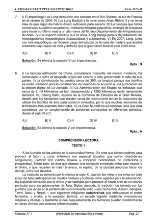 UNMSM-CENTRO PREUNIVERSITARIO Ciclo 2015-II
Semana Nº 1 (Prohibida su reproducción y venta) Pág. 21
7. I) El arqueólogo Luc Long descubrió una barcaza en el Río Ródano, al sur de Francia
en el verano de 2004. II) Luc Long Bautizó a la nave como Arles-Rhône 3 y no tenía
idea de que algún día habría dinero suficiente para sacarla. III) La barcaza que había
conservado su último cargamento, mediante milagros pequeños, emergió de la basura
para hacer su último viaje a un ala nueva del Museo Departamental de Antigüedades
de Arles. IV) De aspecto infantil a sus 61 años, Long trabaja para el departamento de
Investigaciones Arqueológicas Subacuáticas y submarinas. V) En 2007, Long, junto
con tres arqueólogos, se hicieron cargo del estudio de la nave de madera que estaba
enterrada bajo capas de lodo y ánforas que la guardaron durante casi 2000 años.
A) I B) II C) III D) IV E) V
Solución: Se elimina la oración IV por impertinencia.
Rpta.: D
8. I) La famosa edificación de China, considerada maravilla del mundo moderno, ha
comenzado a sufrir el desgaste propio del turismo y más gravemente el robo de sus
partes. II) La construcción ha perdido cerca del 30% de longitud porque sus ladrillos
se están utilizando para la construcción de viviendas de acuerdo a una publicación en
la edición digital de La Jornada. III) La Administración del Estado ha señalado que
cerca de 2 mil kilómetros ya han desaparecido y 1200 kilómetros están seriamente
dañados. IV) Chang Dalin, experto de la Comisión de Estudios de la Gran Muralla,
detalló que los habitantes que residen cerca del monumento tenían la costumbre de
utilizar los ladrillos de ésta para construir viviendas, por lo que muchas secciones de
la fortaleza han quedado destruidas. V) La Gran Muralla no es continua, sino que está
constituida por un conglomerado de porciones construidas en diferentes periodos,
desde el siglo III a.C.
A) I B) II C) III D) IV E) V
Solución: Se elimina la oración V por impertinencia.
Rpta.: A
COMPRENSIÓN LECTORA
TEXTO 1
A las kumaris se las admira en la comunidad Newar. Se cree que tienen poderes para
predecir el futuro y curar enfermos (en especial aquellos que sufren desórdenes
sanguíneos), cumplir con ciertos deseos y conceder bendiciones de protección y
prosperidad. Sobre todo, se dice que ofrecen una conexión inmediata entre este mundo y
el divino, y que reparten el maitri bhavana, el espíritu de la bondad amorosa hacia los
demás, entre sus devotos.
La tradición se remonta por lo menos al siglo X, cuando las niñas y los niños en todo
el sur de Asia participaban en rituales hindúes y budistas como agentes para la adivinación.
Su supuesta conexión con lo divino y su habilidad para predecir el futuro eran de un interés
particular para los gobernantes de Asia. Siglos después, la tradición fue tomada por los
pueblos que vivían en la periferia del subcontinente indio —en Cachemira, Assam, Bengala,
Tamil, Nadu y Nepal—, que siguieron religiones subversivas que enfatizaban el poder
femenino, o shakti, y la posesión tántrica, un estado logrado mediante invocaciones
mágicas y rituales, y mediante el cual supuestamente los humanos pueden transformarse
en seres divinos con poderes sobrenaturales.
 