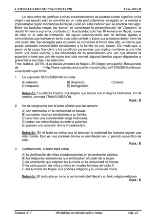 UNMSM-CENTRO PREUNIVERSITARIO Ciclo 2015-II
Semana Nº 1 (Prohibida su reproducción y venta) Pág. 22
La costumbre de glorificar a niñas preadolescentes (la palabra kumari significa «niña
virgen» en nepalí) solo se convirtió en un culto profundamente arraigado en la remota e
impenetrable región montañosa de Nepal, y sólo ahí esta tradición aún se practica con vigor.
Entre los budistas newar, las kumari se consideran la personificación de Vajeadevi, la
deidad femenina suprema, una Buda. En la actualidad solo hay 10 kumaris en Nepal, nueve
de ellas en el valle de Katmandú. Se siguen seleccionando solo de familias ligadas a
comunidades que habitan en torno a un patio central, y todos sus ancestros deben venir de
una casta alta. Ser escogida para el puesto se considera el honor más alto, el mismo que
puede conceder innumerables bendiciones a la familia de una kumari. De modo que, a
pesar de la carga financiera y los sacrificios personales que implica mantener a una niña
como una diosa viviente, y las dificultades de su rehabilitación una vez que alcanza la
pubertad y tiene que vivir de nuevo una vida normal, algunas familias siguen dispuestas a
presentar a sus hijas a la selección.
Tree, Isabela. (2015). «Las diosas vivientes de Nepal». En Natgeo en español. Recuperado
de <http://www.ngenespanol.com/el-mundo/culturas/15/06/26/-las-diosas-
vivientesdenepal.html>.
1. La expresión SUBVERSIVAS connota
A) rebelión. B) desprecio. C) terror.
D) masacre. E) transgresión.
Solución: La palabra implica una religión que rompe con el dogma tradicional. En tal
sentido, connota TRANSGRESIÓN.
Rpta.: E
2. No es congruente con el texto afirmar que las kumaris
A) son admiradas en la comunidad de Newar.
B) conceden muchas bendiciones a su familia.
C) acarrean una considerable carga financiera.
D) deben ser rehabilitadas durante la pubertad.
E) poseen una conexión divina imperecedera.
Solución: En el texto se indica que al alcanzar la pubertad las kumaris siguen una
vida normal. Esto es, sus poderes divinos se manifiestan en un periodo específico de
vida.
Rpta.: E
3. Centralmente, el texto trata sobre
A) la glorificación de niñas preadolescentes en el continente asiático.
B) las religiones subversivas que enfatizaban el poder de la mujer.
C) la admiración que originan las kumaris en la comunidad de Newar.
D) la participación de niños y niñas en rituales hindúes del siglo X.
E) las kumaris del Nepal, sus poderes mágicos y su conexión divina.
Solución: El texto gira en torno a las kumaris del Nepal y su halo mágico-religioso.
Rpta.: E
 