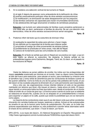 UNMSM-CENTRO PREUNIVERSITARIO Ciclo 2015-II
Semana Nº 1 (Prohibida su reproducción y venta) Pág. 23
4. Si no existiera una selección vertical de las kumaris en Nepal,
A) el siglo X dejaría de aparecer como antecedente de la deificación de niñas.
B) podrían eventualmente participar niñas de otros estratos socioeconómicos.
C) la mistificación y la divinización de estas desaparecerían por los prejuicios.
D) las familias carecerían de capacidad para recibir innumerables bendiciones.
E) las adolescentes del lugar alcanzarían el estatus de semidiosas perpetuas.
Solución: Las kumaris son seleccionadas de familias cuyos ancestros pertenecen a
una clase alta; es decir, pertenecen a familias de alcurnia. De ser una elección más
democrática, niñas de otros estratos socioeconómicos serían escogidas.
Rpta.: B
5. Podemos inferir del texto que la costumbre de divinizar niñas
A) soslayaba la capacidad de estas para adivinar y hacer magia.
B) era definido por la capacidad de la familia para obtener poder.
C) propiciaba el castigo de niñas provenientes de estratos pobres.
D) posiblemente se practicaba en otras zonas, más allá de Nepal.
E) carecía de fundamento para las comunidades de cariz budista.
Solución: En el texto se señala que solo en Nepal aún se practica con vigor, y que en
esta región se afianzó la costumbre. No obstante, la historia señala en los
antecedentes lugares como Cachemira, Bengala, Tamil, etc. Es decir, en el pasado no
fue exclusiva de Nepal.
Rpta.: D
TEXTO 2
Hasta los italianos se ponen pálidos de envidia: los indios son los protagonistas del
mayor concierto ocasionado por bocinas en el mundo. Usan su claxon como intermitente
al salir del hueco para estacionar, para saludar al vecino, para manifestar su irritación ante
el semáforo rojo y como señal de advertencia para los conductores de bicitaxis cuando se
les quieren adelantar. Como la India es uno de los países más poblados del mundo, el uso
del claxon en las ciudades adquiere la dimensión de un ruido permanente casi insoportable.
Una y otra vez, las organizaciones cívicas intentan detener el ruido en las grandes
metrópolis con letreros que dicen «No toquen el claxon», hasta ahora sin éxito. El claxon
sigue siendo un arma para todos los fines que todos usan, desde el conductor de un triciclo
hasta el chofer de un coche de gran lujo. La bocina suena cuando el coche que va adelante
se estaciona en tercera fila, cuando uno se ve atrapado en un embotellamiento e incluso
para espantar un pájaro en la calle, puesto que existe la posibilidad que uno se reencarne
como pájaro.
La mayoría de los conductores creen que el uso del claxon evita que sufran accidentes
chocando con carretas tiradas por bueyes, peatones y cabras. Incluso en las autoescuelas
se enseña el uso de la bocina como forma de autoprotección. Por esto, en la India hay
pintores especializados que dedican su vida profesional a escribir letras adornadas sobre
el chasis de los camiones, que dicen: «Tocar el claxon, por favor».
DPA (2015). «Los reyes del claxon». En National Geographic en Español. Recuperado de
<http://www.ngenespanol.com/el-mundo/culturas/15/06/24/los-reyes-del-claxon.html>.
 