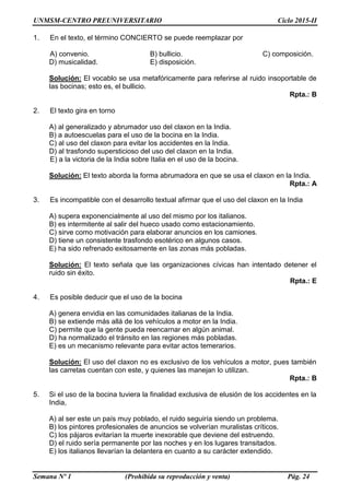 UNMSM-CENTRO PREUNIVERSITARIO Ciclo 2015-II
Semana Nº 1 (Prohibida su reproducción y venta) Pág. 24
1. En el texto, el término CONCIERTO se puede reemplazar por
A) convenio. B) bullicio. C) composición.
D) musicalidad. E) disposición.
Solución: El vocablo se usa metafóricamente para referirse al ruido insoportable de
las bocinas; esto es, el bullicio.
Rpta.: B
2. El texto gira en torno
A) al generalizado y abrumador uso del claxon en la India.
B) a autoescuelas para el uso de la bocina en la India.
C) al uso del claxon para evitar los accidentes en la India.
D) al trasfondo supersticioso del uso del claxon en la India.
E) a la victoria de la India sobre Italia en el uso de la bocina.
Solución: El texto aborda la forma abrumadora en que se usa el claxon en la India.
Rpta.: A
3. Es incompatible con el desarrollo textual afirmar que el uso del claxon en la India
A) supera exponencialmente al uso del mismo por los italianos.
B) es intermitente al salir del hueco usado como estacionamiento.
C) sirve como motivación para elaborar anuncios en los camiones.
D) tiene un consistente trasfondo esotérico en algunos casos.
E) ha sido refrenado exitosamente en las zonas más pobladas.
Solución: El texto señala que las organizaciones cívicas han intentado detener el
ruido sin éxito.
Rpta.: E
4. Es posible deducir que el uso de la bocina
A) genera envidia en las comunidades italianas de la India.
B) se extiende más allá de los vehículos a motor en la India.
C) permite que la gente pueda reencarnar en algún animal.
D) ha normalizado el tránsito en las regiones más pobladas.
E) es un mecanismo relevante para evitar actos temerarios.
Solución: El uso del claxon no es exclusivo de los vehículos a motor, pues también
las carretas cuentan con este, y quienes las manejan lo utilizan.
Rpta.: B
5. Si el uso de la bocina tuviera la finalidad exclusiva de elusión de los accidentes en la
India,
A) al ser este un país muy poblado, el ruido seguiría siendo un problema.
B) los pintores profesionales de anuncios se volverían muralistas críticos.
C) los pájaros evitarían la muerte inexorable que deviene del estruendo.
D) el ruido sería permanente por las noches y en los lugares transitados.
E) los italianos llevarían la delantera en cuanto a su carácter extendido.
 