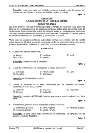 UNMSM-CENTRO PREUNIVERSITARIO Ciclo 2015-II
Semana Nº 1 (Prohibida su reproducción y venta) Pág. 25
Solución: India es un país muy poblado, razón por la cual el uso del claxon, aun
cuando se trate de fines prácticos, persistiría y con ello el bullicio.
Rpta.: A
SEMANA 1C
LA EVALUACIÓN DE LA HABILIDAD VERBAL
SERIES VERBALES
Los ítems de series verbales miden la capacidad semántica del estudiante. Esta aptitud se
concreta en el establecimiento de asociaciones léxicas gobernadas por ciertas leyes de
pensamiento. Dado el desarrollo lexical del hablante, estará en condiciones de determinar
diferentes y creativos engarces semánticos entre palabras. Por ejemplo, la palabra ‘guerra’
se asocia naturalmente con ‘acorazado’, y no con ‘yate’ o ‘crucero’.
Ahora bien, las asociaciones léxicas subtendidas por las series verbales son de variada
índole: sinonimia, afinidad, antonimia, meronimia, etc. En consecuencia, los ítems de series
verbales son versátiles y plasman la creatividad inherente al lenguaje humano.
EJERCICIOS
1. Campestre, pastoril, campesino,
A) áspero. B) montaraz. C) cerril.
D) bucólico. E) grosero.
Solución: Serie basada en la sinonimia.
Rpta.: D
2. ¿Cuál es el término que no corresponde al campo semántico?
A) Mofletudo B) Parsimonioso C) Lento
D) Flemático E) Cachazudo
Solución: Mofletudo significa rollizo.
Rpta.: A
3. Señale el antónimo de la serie conformada por las palabras DILAPIDAR,
DESPILFARRAR y MALGASTAR.
A) Reservar B) Disponer C) Mezquinar
D) Discurrir E) Malquistar
Solución: La palabra RESERVAR ‘guardar algo para el futuro’ es el antónimo de la
serie.
Rpta.: A
4. Pendenciero, pacífico; inicuo, bondadoso; austero, excesivo;
A) jactancioso, pedante. B) parvo, ingente. C) reticente, dudoso.
D) mezquino, pipiolo. E) astuto, huraño.
Solución: La serie verbal está conformada por antónimos. Se completa con las
palabras PARVO, INGENTE.
Rpta.: B
 