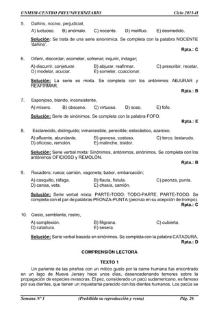 UNMSM-CENTRO PREUNIVERSITARIO Ciclo 2015-II
Semana Nº 1 (Prohibida su reproducción y venta) Pág. 26
5. Dañino, nocivo, perjudicial,
A) luctuoso. B) anómalo. C) nocente. D) melifluo. E) desmedido.
Solución: Se trata de una serie sinonímica. Se completa con la palabra NOCENTE
‘dañino’.
Rpta.: C
6. Diferir, discordar; acometer, sofrenar; inquirir, indagar;
A) discurrir, conjeturar. B) abjurar, reafirmar. C) prescribir, recetar.
D) modelar, acuciar. E) someter, coaccionar.
Solución: La serie es mixta. Se completa con los antónimos ABJURAR y
REAFIRMAR.
Rpta.: B
7. Esponjoso, blando, inconsistente,
A) mísero. B) obsceno. C) virtuoso. D) soso. E) fofo.
Solución: Serie de sinónimos. Se completa con la palabra FOFO.
Rpta.: E
8. Esclarecido, distinguido; inmarcesible, perecible; estocástico, azaroso;
A) afluente, abundante. B) gravoso, costoso. C) terco, testarudo.
D) oficioso, remolón. E) malinche, traidor.
Solución: Serie verbal mixta: Sinónimos, antónimos, sinónimos. Se completa con los
antónimos OFICIOSO y REMOLÓN.
Rpta.: B
9. Rocadero, rueca; camión, vagoneta; babor, embarcación;
A) casquillo, ráfaga. B) flauta, fístula. C) peonza, punta.
D) canoa, veta. E) chasís, camión.
Solución: Serie verbal mixta: PARTE-TODO; TODO-PARTE; PARTE-TODO. Se
completa con el par de palabras PEONZA-PUNTA (peonza en su acepción de trompo).
Rpta.: C
10. Gesto, semblante, rostro,
A) complexión. B) filigrana. C) cubierta.
D) catadura. E) sesera.
Solución: Serie verbal basada en sinónimos. Se completa con la palabra CATADURA.
Rpta.: D
COMPRENSIÓN LECTORA
TEXTO 1
Un pariente de las pirañas con un mítico gusto por la carne humana fue encontrado
en un lago de Nueva Jersey hace unos días, desencadenando temores sobre la
propagación de especies invasoras. El pez, considerado un pacú sudamericano, es famoso
por sus dientes, que tienen un inquietante parecido con los dientes humanos. Los pacús se
 
