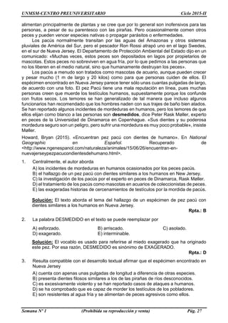 UNMSM-CENTRO PREUNIVERSITARIO Ciclo 2015-II
Semana Nº 1 (Prohibida su reproducción y venta) Pág. 27
alimentan principalmente de plantas y se cree que por lo general son inofensivos para las
personas, a pesar de su parentesco con las pirañas. Pero ocasionalmente comen otros
peces y pueden vencer especies nativas o propagar parásitos o enfermedades.
Los pacús normalmente transitan por las aguas del Amazonas y otros sistemas
pluviales de América del Sur, pero el pescador Ron Rossi atrapó uno en el lago Swedes,
en el sur de Nueva Jersey. El Departamento de Protección Ambiental del Estado dijo en un
comunicado: «Muchas veces, estos peces son depositados en lagos por propietarios de
mascotas. Estos peces no sobreviven en agua fría, por lo que pedimos a las personas que
no los liberen en el medio natural, sino que humanamente destruyan los peces».
Los pacús a menudo son tratados como mascotas de acuario, aunque pueden crecer
y pesar mucho (1 m de largo y 20 kilos) como para que personas cuiden de ellos. El
espécimen encontrado en Nueva Jersey parece tener sólo unas cuantas pulgadas de largo,
de acuerdo con una foto. El pez Pacú tiene una mala reputación en línea, pues muchas
personas creen que muerde los testículos humanos, supuestamente porque los confunde
con frutos secos. Los temores se han generalizado de tal manera que incluso algunos
funcionarios han recomendado que los hombres naden con sus trajes de baño bien atados.
Se han reportado algunos incidentes de mordeduras en humanos, pero los temores de que
ellos elijan como blanco a las personas son desmedidos, dice Peter Rask Møller, experto
en peces de la Universidad de Dinamarca en Copenhague. «Sus dientes y su poderosa
mordedura seguro son un peligro, pero sufrir una mordedura es muy poco probable», insiste
Møller.
Howard, Bryan (2015). «Encuentran pez pacú con dientes de humano». En National
Geographic en Español. Recuperado de
<http://www.ngenespanol.com/naturaleza/animales/15/06/26/encuentran-en-
nuevajerseypezpacucondientesdehumano.html>.
1. Centralmente, el autor aborda
A) los incidentes de mordeduras en humanos ocasionados por los peces pacús.
B) el hallazgo de un pez pacú con dientes similares a los humanos en New Jersey.
C) la investigación de los pacús por el experto en peces de Dinamarca, Rask Møller.
D) el tratamiento de los pacús como mascotas en acuarios de coleccionistas de peces.
E) las exageradas historias de cercenamientos de testículos por la mordida de pacús.
Solución: El texto aborda el tema del hallazgo de un espécimen de pez pacú con
dientes similares a los humanos en Nueva Jersey.
Rpta.: B
2. La palabra DESMEDIDO en el texto se puede reemplazar por
A) esforzado. B) arriscado. C) asolado.
D) exagerado. E) interminable.
Solución: El vocablo es usado para referirse al miedo exagerado que ha originado
este pez. Por esa razón, DESMEDIDO es sinónimo de EXAGERADO.
Rpta.: D
3. Resulta compatible con el desarrollo textual afirmar que el espécimen encontrado en
Nueva Jersey
A) cuenta con apenas unas pulgadas de longitud a diferencia de otras especies.
B) presenta dientes filosos similares a los de las pirañas de ríos desconocidos.
C) es excesivamente violento y se han reportado casos de ataques a humanos.
D) se ha comprobado que es capaz de morder los testículos de los pobladores.
E) son resistentes al agua fría y se alimentan de peces agresivos como ellos.
 