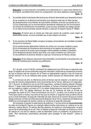 UNMSM-CENTRO PREUNIVERSITARIO Ciclo 2015-II
Semana Nº 1 (Prohibida su reproducción y venta) Pág. 28
Solución: La única aserción compatible es la detectada en A, pues hace referencia a
la longitud, sensiblemente menor en comparación con otras especies sudamericanas.
Rpta.: A
4. Es posible deducir del desarrollo textual que el temor desmedido que despierta el pacú
A) se sustenta en el descomunal tamaño que adquiere este pez en New Jersey.
B) desaparecería si los dientes de este fueran similares a los de una piraña de río.
C) fue ocasionado por la recomendación persistente realizada por los funcionarios.
D) carece de fundamentos consistentes, pues es poco probable que ataque gente.
E) se debe al documentado estudio llevado a cabo por el experto danés R. Møller.
Solución: El temor que se siente por este pez carece de sustento, pues según el
especialista danés, es poco probable que el pez ataque humanos.
Rpta.: D
5. Si los estudios de Rask Møller arrojaran pruebas contundentes de mordidas mortales
del pacú en humanos,
A) los especímenes detectados habrían de contar con una gran longitud y peso.
B) la Universidad de Dinamarca sería pionera en la captura de este gran pez.
C) este carecería de poder para propagar enfermedades mortales o parásitos.
D) la dentadura del pez tendría que tener una mayor similitud con carnívoros.
E) se justificaría el accionar llevado a cabo por funcionarios en Nueva Jersey.
Solución: Si los ataques estuvieran documentados, la exhortación a la protección y la
toma de medidas para evitarlos se justificarían.
Rpta.: E
TEXTO 2
El 1 de julio, a las 01:59:59, cambiarán los relojes para que 2015 sea un segundo más
largo. El objetivo de sumar el llamado segundo intercalar o adicional es compensar el hecho
de que el tiempo real de rotación de la Tierra es ligeramente superior a las 24 horas de
tiempo atómico. Si no se realizara este ajuste, ambos tiempos se distanciarían cada vez
más.
A comienzos de año, la diferencia entre el tiempo real de rotación y el atómico (que
se mide de manera independiente a los movimientos de la Tierra), difería en 0.5 segundos.
«El 1 de junio, la diferencia era ya de 0.65 segundos», señala el experto alemán Andreas
Bauch. Y según está internacionalmente acordado, el Tiempo Universal Coordinado (UTC,
por sus siglas en inglés) y el solar (UT1) no deben distanciarse en más de 0.9 segundos.
Desde 1972, los relojes atómicos de más de 70 institutos de todo el mundo se
encargan de medir el UTC. Para sincronizarlo con el UT1, es decir, con el ritmo en que la
Tierra gira sobre sí misma, hay años en los que se añade un segundo extra al último día de
junio o al de diciembre. El segundo intercalar de este verano es el número 26 que se inserta
desde entonces. El Servicio Internacional de Rotación de la Tierra y Sistemas de Referencia
(IERS) es el encargado de decidir cuándo se introduce el segundo intercalar.
Sin embargo, el ajuste no está exento de polémica. Y es que entre los inconvenientes
de esta sincronización figuran por ejemplo determinadas reacciones en cadena en la red
eléctrica, explica Bauch. El cálculo del flujo eléctrico se realiza en microsegundos, al igual
que el de la sobrecarga de la red. Pero si debido al segundo intercalar se produce un error
de cálculo en uno de los valores y éste es detectado como un problema, se producirá un
corte. "Son decisiones automáticas pensadas para proteger la alta tensión", aclara el
experto.
 