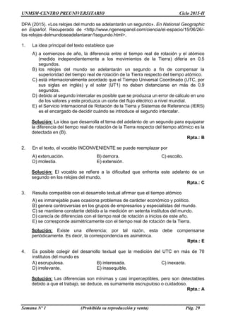 UNMSM-CENTRO PREUNIVERSITARIO Ciclo 2015-II
Semana Nº 1 (Prohibida su reproducción y venta) Pág. 29
DPA (2015). «Los relojes del mundo se adelantarán un segundo». En National Geographic
en Español. Recuperado de <http://www.ngenespanol.com/ciencia/el-espacio/15/06/26/-
los-relojes-delmundoseadelantaran1segundo.html>.
1. La idea principal del texto establece que
A) a comienzos de año, la diferencia entre el tiempo real de rotación y el atómico
(medido independientemente a los movimientos de la Tierra) difería en 0.5
segundos.
B) los relojes del mundo se adelantarán un segundo a fin de compensar la
superioridad del tiempo real de rotación de la Tierra respecto del tiempo atómico.
C) está internacionalmente acordado que el Tiempo Universal Coordinado (UTC, por
sus siglas en inglés) y el solar (UT1) no deben distanciarse en más de 0.9
segundos.
D) debido al segundo intercalar es posible que se produzca un error de cálculo en uno
de los valores y este produzca un corte del flujo eléctrico a nivel mundial.
E) el Servicio Internacional de Rotación de la Tierra y Sistemas de Referencia (IERS)
es el encargado de decidir cuándo se introduce el segundo intercalar.
Solución: La idea que desarrolla el tema del adelanto de un segundo para equiparar
la diferencia del tiempo real de rotación de la Tierra respecto del tiempo atómico es la
detectada en (B).
Rpta.: B
2. En el texto, el vocablo INCONVENIENTE se puede reemplazar por
A) extenuación. B) demora. C) escollo.
D) molestia. E) extensión.
Solución: El vocablo se refiere a la dificultad que enfrenta este adelanto de un
segundo en los relojes del mundo.
Rpta.: C
3. Resulta compatible con el desarrollo textual afirmar que el tiempo atómico
A) es inmanejable pues ocasiona problemas de carácter económico y político.
B) genera controversias en los grupos de empresarios y especialistas del mundo.
C) se mantiene constante debido a la medición en setenta institutos del mundo.
D) carecía de diferencias con el tiempo real de rotación a inicios de este año.
E) se corresponde asimétricamente con el tiempo real de rotación de la Tierra.
Solución: Existe una diferencia; por tal razón, esta debe compensarse
periódicamente. Es decir, la correspondencia es asimétrica.
Rpta.: E
4. Es posible colegir del desarrollo textual que la medición del UTC en más de 70
institutos del mundo es
A) escrupulosa. B) interesada. C) inexacta.
D) irrelevante. E) inasequible.
Solución: Las diferencias son mínimas y casi imperceptibles, pero son detectables
debido a que el trabajo, se deduce, es sumamente escrupuloso o cuidadoso.
Rpta.: A
 