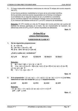UNMSM-CENTRO PREUNIVERSITARIO Ciclo 2015-II
Semana Nº 1 (Prohibida su reproducción y venta) Pág. 30
5. Si fuese implausible establecer mediciones en más de 70 relojes del mundo respecto
del UTC,
A) los físicos perderían credibilidad en el seno de la comunidad científica.
B) los periodos cósmicos serían equiparables con el tiempo cronológico.
C) el adelanto de un segundo dejaría de ser un problema a considerar.
D) los científicos dejarían de considerar el tiempo como una dimensión.
E) la medición del desfase entre el UT1 y el UTC carecería de factibilidad.
Solución: El UTC medido en más de 70 relojes del mundo permiten dar cuenta del
desfase de tiempos planteado en el texto. De ser impracticable tal medición, las
diferencias entre el UTC y el UT1 serían imposibles de detectarse.
Rpta.: E
Aritmética
LÓGICA PROPOSICIONAL
EJERCICIOS DE CLASE N°1
1. De las siguientes proposiciones:
I) p  (p ∨ q)
II) (p ∧ q)  [ p △ (t  t)]
III) [(q →p)∧( p∨q ) ] ∧ ( p△q)
¿Cuál o cuáles son verdaderas?
A) I y III B) I y II C) Solo III D) Solo II E) Solo I
Solución:
I) [p ⟷ (q ∧ ~ q)]  ~ p  ~p  ~ p V
II) ( q  p )  [~ p △ (t  t)] ( q  p )  [~ p △ V] ( q  p )  [~ p △ V]
( q  p )  p V
III) ~ (r  ~ r)  (p  t)  F
Rpta.: B
2. Si la proposición  [ ( p  q )   ( t  q ) ]  [ ( p  q )  ( r ∨ r ) ] es falsa,
determine el valor de verdad de p, q y t respectivamente.
A) VVF B) VFV C) FFV D) VVV E) VFF
Solución:
 [ ( p  q )   ( t  q ) ]  [ ( p  q )  ( r ∨ r ) ]  F
pF ; qF y tV
Rpta.: C
 