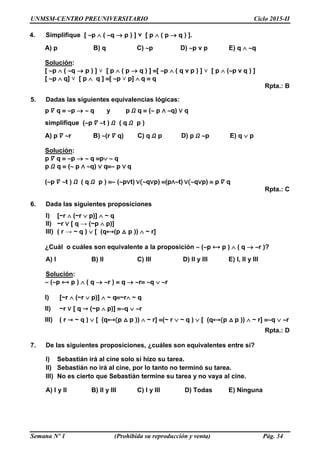 UNMSM-CENTRO PREUNIVERSITARIO Ciclo 2015-II
Semana Nº 1 (Prohibida su reproducción y venta) Pág. 34
4. Simplifique [ p  ( q  p ) ] ˅ [ p  ( p  q ) ].
A) p B) q C) p D) p v p E) q  q
Solución:
[ p  ( q  p ) ] ˅ [ p  ( p  q ) ] [ p  ( q v p ) ] ˅ [ p  (p v q ) ]
[ p  q] ˅ [ p  q ] [ p ˅ p]  q  q
Rpta.: B
5. Dadas las siguientes equivalencias lógicas:
p 𝛻 q  p   q y p 𝛺 q  ( p ∧ q) ∨ q
simplifique (p 𝛻 t ) 𝛺 ( q 𝛺 p )
A) p 𝛻 r B) (r 𝛻 q) C) q 𝛺 p D) p 𝛺 p E) q  p
Solución:
p 𝛻 q  p   q p  q
p 𝛺 q  ( p ∧ q) ∨ q p ∨ q
(p 𝛻 t ) 𝛺 ( q 𝛺 p )  (p∨t) ∨(q∨p) (p∧t) ∨(q∨p)  p 𝛻 q
Rpta.: C
6. Dada las siguientes proposiciones
I) [~r  (~r  p)]  ~ q
II) ~r ∨ [ q → (~p  p)]
III) ( r → ~ q )  [ (q⟷(p △ p ))  ~ r]
¿Cuál o cuáles son equivalente a la proposición  (p ⟷ p )  ( q  r )?
A) I B) II C) III D) II y III E) I, II y III
Solución:
 (p ⟷ p )  ( q  r )  q  r q  r
I) [~r  (~r  p)]  ~ q~r ~ q
II) ~r ∨ [ q → (~p  p)] q  r
III) ( r → ~ q )  [ (q⟷(p △ p ))  ~ r] (~ r  ~ q )  [ (q⟷(p △ p ))  ~ r] q  r
Rpta.: D
7. De las siguientes proposiciones, ¿cuáles son equivalentes entre sí?
I) Sebastián irá al cine solo si hizo su tarea.
II) Sebastián no irá al cine, por lo tanto no terminó su tarea.
III) No es cierto que Sebastián termine su tarea y no vaya al cine.
A) I y II B) II y III C) I y III D) Todas E) Ninguna
 