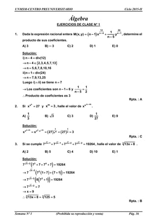 UNMSM-CENTRO PREUNIVERSITARIO Ciclo 2015-II
Semana Nº 1 (Prohibida su reproducción y venta) Pág. 36
Álgebra
EJERCICIOS DE CLASE N° 1
1. Dada la expresión racional entera  
12 24
n 4 1–n– 1
M(x,y) n 1 x y
n 5
–
–
  , determine el
producto de sus coeficientes.
A) 3 B) ─ 3 C) 2 D) 1 E) 0
Solución:
 
– 4 div(12)
n – 4 2,3,4,5,7,13
n 5,6,7,8,10,16
ii)n 1 div(24)
n 7,9,13,25
Luego i) ii) se tiene n 7
1 1
Los coeficientes son n – 1 6 y
n – 5 2
Producto de coeficientes
i)
es 3
n 
 
 
 
 
 
  

Rpta. : A
2. Si
x
x
x 27 y m
x 3 , halle el valor de
m–xx
x .
A)
1
3
B) 3 C) 3 D)
1
27
E) 9
Solución:
   
–m –mx x
m
1 1
x x .x
3xx x 27 27 3   
Rpta. : C
3. Si se cumple x 1 x 1 x 2 x 2
7 7 7 7 19264   
    , halle el valor de 3
13x 8 .
A) 2 B) 5 C) 4 D) 10 E) 1
Solución:
 
    
  
x 3 4
x
3
x 3
x
–2
–2
3
–2
–
3
2
7 7 7 7 7 19264
7 7 1 7 7 1 19264
7 8 7 1 19264
7 7
x 9
13x 8 125 5
   
    
  
 
 
   
Rpta. : B
 