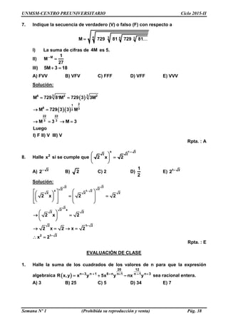 UNMSM-CENTRO PREUNIVERSITARIO Ciclo 2015-II
Semana Nº 1 (Prohibida su reproducción y venta) Pág. 38
7. Indique la secuencia de verdadero (V) o falso (F) con respecto a
4 3 4 3M 729 81 729 81
I) La suma de cifras de 4M es 5.
II) M– 1
M
27

III) 5M 3 18 
A) FVV B) VFV C) FFF D) VFF E) VVV
Solución:
 
  
3 38 2 2
21
8 33
22 22
3 3
M 729 81M 729 3 3M
M 729 3 3 M
M 3 M 3
Luego
I) F II) V III) V
 
 
   
Rpta. : A
8. Halle 2
x si se cumple que
1 2–x
2 2
2 x 2
 
 
 
A) 2–
2 B) 2 C) 2 D)
1
2
E) 1 2–
2
Solución:
22
1 2
2
22x
2 2 2
– 2
2 x
2 2
2 1
1– 22
2 x 2 2
2 x 2
2 x 2 x 2
x 2
   
           
 
  
 
   
 
Rpta. : E
EVALUACIÓN DE CLASE
1. Halle la suma de los cuadrados de los valores de n para que la expresión
algebraica  
12
–3 –n
20
n n 1 6 n 1 n 3n –1
–R x,y x y 5x y nx y  
  sea racional entera.
A) 3 B) 25 C) 5 D) 34 E) 7
 