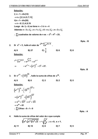 UNMSM-CENTRO PREUNIVERSITARIO Ciclo 2015-II
Semana Nº 1 (Prohibida su reproducción y venta) Pág. 39
Solución:
 
0 0 0 0
2 2
– 1 div(12)
n 2,3,4,5,7,13
ii)n 1 div(20)
n 0,1,3,4,9,19
Luego de i) ii) se tiene n 3 ó n 4
Además n – 3 n 1 6 – n n 3
cuadrados de valores de n es 3 4 25
i) n
.
   

 
 
 
  
        
   
Rpta. : B
2. Si x
x 3 , halle el valor de
2x 5 3x 6x x
x
 
.
A) 9 B) 27 C)
1
3
D) 6 E) 8
Solución:
 
3x 6
2x 5 3x 6 x 12x 5
x
x
x
x x xx
x
x .x x 3
x x x
x x 3 27.

  
 
    
Rpta. :B
3. Si  
3
12 3
3
x
x 3 , halle la suma de cifras de 36
x .
A) 9 B) 6 C) 3 D) 2 E) 5
Solución:
 
   
3 3
312
3 412
3 .412 3x 3
3x 412 3
x 3
x 3
 
  
 
 
312 4 3 3
36
x 3 x 3
x 81
Cifras 8 1 9
   
 
   
Rpta. : A
4. Halle la suma de cifras del valor de n que cumple
4 5 n–1
n
2 3 4
2
x
x x x x ; x 0, x 1
x
   .
A) 11 B) 10 C) 9 D) 7 E) 5
 