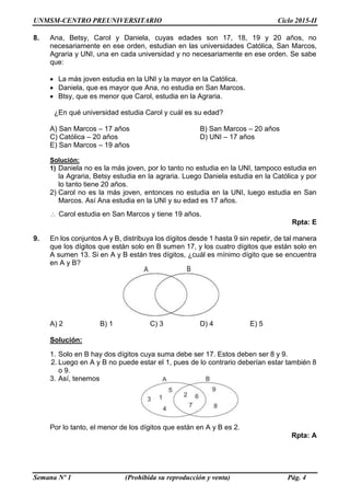 UNMSM-CENTRO PREUNIVERSITARIO Ciclo 2015-II
Semana Nº 1 (Prohibida su reproducción y venta) Pág. 4
8. Ana, Betsy, Carol y Daniela, cuyas edades son 17, 18, 19 y 20 años, no
necesariamente en ese orden, estudian en las universidades Católica, San Marcos,
Agraria y UNI, una en cada universidad y no necesariamente en ese orden. Se sabe
que:
 La más joven estudia en la UNI y la mayor en la Católica.
 Daniela, que es mayor que Ana, no estudia en San Marcos.
 Btsy, que es menor que Carol, estudia en la Agraria.
¿En qué universidad estudia Carol y cuál es su edad?
A) San Marcos – 17 años B) San Marcos – 20 años
C) Católica – 20 años D) UNI – 17 años
E) San Marcos – 19 años
Solución:
1) Daniela no es la más joven, por lo tanto no estudia en la UNI, tampoco estudia en
la Agraria, Betsy estudia en la agraria. Luego Daniela estudia en la Católica y por
lo tanto tiene 20 años.
2) Carol no es la más joven, entonces no estudia en la UNI, luego estudia en San
Marcos. Así Ana estudia en la UNI y su edad es 17 años.
 Carol estudia en San Marcos y tiene 19 años.
Rpta: E
9. En los conjuntos A y B, distribuya los dígitos desde 1 hasta 9 sin repetir, de tal manera
que los dígitos que están solo en B sumen 17, y los cuatro dígitos que están solo en
A sumen 13. Si en A y B están tres dígitos, ¿cuál es mínimo dígito que se encuentra
en A y B?
A) 2 B) 1 C) 3 D) 4 E) 5
Solución:
1. Solo en B hay dos dígitos cuya suma debe ser 17. Estos deben ser 8 y 9.
2. Luego en A y B no puede estar el 1, pues de lo contrario deberían estar también 8
o 9.
3. Así, tenemos
Por lo tanto, el menor de los dígitos que están en A y B es 2.
Rpta: A
 