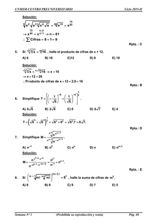 UNMSM-CENTRO PREUNIVERSITARIO Ciclo 2015-II
Semana Nº 1 (Prohibida su reproducción y venta) Pág. 40
Solución:
79
4 805 79 80
7 –2
–
9 n
80 1n
2 3 4
x x x x x x
x x n 81
Cifras 8 1 9
 
   
   
Rpta. : C
5. Si
x 164
x 16 , halle el producto de cifras de x + 12.
A) 6 B) 16 C)12 D) 8 E) 18
Solución:
x 4. 164
x 16 x 16
x 12 28
Producto de cifras de x 12 2.8 16
  
  
   
Rpta.: B
6. Simplifique
–
1
–4 26
1
T
6
1
–
6
    
     
     
.
A) 6 6 B) 2 6 C) 8 D) 6 7 E) 4
Solución:
 
1
6 4 2 3 2 2
T 6 6 6 6 6 .7 6 7.     
Rpta.: D
7. Simplifique
n
n
n 1
–1 n–1
n
–n
n
n
n
M
n

 .
A) –1
n B) 2
n C) n
n D) n E) n 1
n 
Solución:
 
–
–
1
–
1 n nn .n n
n 1
.
1n–1n–1– nn
n n
M n .
nn


  
Rpta. : E
8. Si
 m 1 !
m 1 m! 7
m! m! 6

 
 
 
 , halle la suma de cifras de 3
m .
A) 6 B) 8 C) 9 D) 7 E) 5
 
