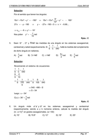 UNMSM-CENTRO PREUNIVERSITARIO Ciclo 2015-II
Semana Nº 1 (Prohibida su reproducción y venta) Pág. 43
Solución:
Por el sentido que tienen los ángulos:
min
9
18 10 180 18 10 180
10
27 180 27 180 0 x > 6.66...
x 6 18
.g g
g
x x y x x y
x y y x
y

              
         
       
Nos piden rad
10
y

  
Rpta.: C
5. Sean S° , g
C y Rrad las medidas de una ángulo en los sistemas sexagesimal,
centesimal y radial respectivamente. Si  
1 1 1
S C 540
, halle la medida del complemento
de dicho ángulo en radianes.
A)

rad
3
B) 2 rad C)  rad D)
5
rad
2
E)

rad
5
Solución:
Resolviendo el sistema de ecuaciones
1 1 1
S C 540
S C
9 10
1 1 1 1 9 1
10SS 540 S 10S 540
9
540 486 S
S 54
luego : 54
C( ) 36 rad
5
 

     
  
 
  

   
Rpta.: E
6. Un ángulo mide g
a°a' y b en los sistemas sexagesimal y centesimal
respectivamente, siendo a y b números enteros, calcule la medida del ángulo
 
g
b a+5 en grados sexagesimales. (a < 60)
A) 15 B) 10,8 C) 12 D) 18 E) 25
 