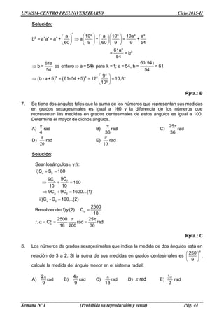 UNMSM-CENTRO PREUNIVERSITARIO Ciclo 2015-II
Semana Nº 1 (Prohibida su reproducción y venta) Pág. 44
Solución:
 
   
° g g g g
g
g
g
g g g
g
a 10 a 10 10a a
b = a°a' = a°+ a + = +
60 9 60 9 9 54
61a
= = b
54
61 5461a
b = es entero a = 54k para k =1; a = 54, b = = 61
54 54
9°
b - a +5 = 61- 54 +5 =12 =10,8°
10
      
       
      
 
 
  
 
Rpta.: B
7. Se tiene dos ángulos tales que la suma de los números que representan sus medidas
en grados sexagesimales es igual a 160 y la diferencia de los números que
representan las medidas en grados centesimales de estos ángulos es igual a 100.
Determine el mayor de dichos ángulos.
A)

rad
4
B)

rad
36
C)
25
rad
36
D)
20

rad E)
10

rad
Solución:
g
Seanlosángulos y :
i)S S 160
9C9C
160
10 10
9C 9C 1600...(1)
ii)C - C 100...(2)
2500
Resolviendo(1)y(2) : C
18
2500 25
C rad rad
18 200 36
 

 
 


 
 
  
  


 
   
Rpta.: C
8. Los números de grados sexagesimales que indica la medida de dos ángulos está en
relación de 3 a 2. Si la suma de sus medidas en grados centesimales es
 
 
 
g
250
9
,
calcule la medida del ángulo menor en el sistema radial.
A)
2
rad
9
B)
4
rad
9
C)

rad
18
D)  rad E)
3
2

rad
 