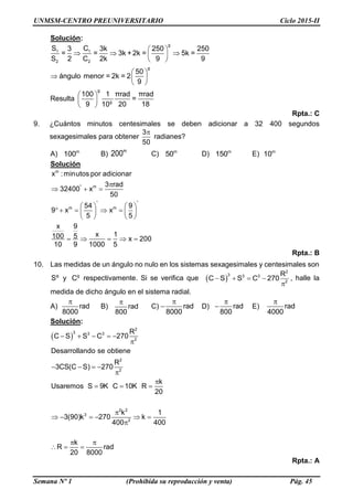 UNMSM-CENTRO PREUNIVERSITARIO Ciclo 2015-II
Semana Nº 1 (Prohibida su reproducción y venta) Pág. 45
Solución:
g
1 1
2 2
g
g
g
S C3 3k 250 250
= = 3k + 2k = 5k =
S 2 C 2k 9 9
50
ángulo menor = 2k = 2
9
100 1 πrad πrad
Resulta =
9 20 1810
 
   
 
 
  
 
 
 
 
Rpta.: C
9. ¿Cuántos minutos centesimales se deben adicionar a 32 400 segundos
sexagesimales para obtener
3
50
radianes?
A) m
100 B)
m
200 C) m
50 D) m
150 E) m
10
Solución
m
'' m
m m
x :minutos por adicionar
3 rad
32400 x
50
54 9
9 x x
5 5
x 9
x 1100 5 x 200
10 9 1000 5
 

  
   
       
   
    
Rpta.: B
10. Las medidas de un ángulo no nulo en los sistemas sexagesimales y centesimales son
Sº y g
C respectivamente. Si se verifica que     

2
3 3 3
2
R
C S S C 270 , halle la
medida de dicho ángulo en el sistema radial.
A)

rad
8000
B)

rad
800
C)

 rad
8000
D)

 rad
800
E)

rad
4000
Solución:
 
2
3 3 3
2
2
2
2 2
3
2
R
C S S C 270
Desarrollando se obtiene
R
3CS(C S) 270
k
Usaremos S 9K C 10K R
20
k 1
3(90)k 270 k
400 400
k
R rad
20 8000
    

   


  

     

 
  
Rpta.: A
 
