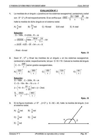UNMSM-CENTRO PREUNIVERSITARIO Ciclo 2015-II
Semana Nº 1 (Prohibida su reproducción y venta) Pág. 46
EVALUACIÓN Nº 1
1. La medidas de un ángulo (positivo) en los sistemas sexagesimal, centesimal y radial
son Sº g
C y R rad respectivamente. Si se verifica que
 
  
 
3 3 3
S 36R R
80C 54
halle la medida de dicho ángulo en el sistema radial.
A) rad

5
B) rad
2
5
C) 16 rad D)8 rad E) 4 rad
Solución:
3 3 3
3 3 3
. S 180k , C=200k , R k
36 k k
8000k 180k 54
20 k 6 k k 54 k 8
Rrad 8 rad
  
 
    
 
     
  
Rpta.: D
2. Sean o
S , g
C y radR las medidas de un ángulo  en los sistemas sexagesimal,
centesimal y radial, respectivamente, tal que C+S =19. Calcule la medida del ángulo
20R
C S rad
 
   
en grados sexagesimales.
A)
o
320 
  
B)
o
360 
  
C)
o
180 
  
D)
o
720 
  
E)
o
90 
  
Solución:
1
S 180k , C 200k , R k
C S 10k 9k 19 k 1
20
10 9 rad 2rad.
20
S 20(2) 360
9

   
     
 
        
 
       
Rpta.: B
3. En la figura mostrada = Sº , = g
C y S 9C 40  , halle la medida del ángulo  en
el sistema radial.
A) rad
18

B) rad
9

C) rad
8

D) rad
7

E) rad
5


 