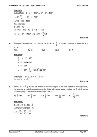 UNMSM-CENTRO PREUNIVERSITARIO Ciclo 2015-II
Semana Nº 1 (Prohibida su reproducción y venta) Pág. 47
Solución:
Del gráfico: β α = 180° 180g
C S     
g
g
9
C S 180
10
9C 10S 1800
Por otro lado
S 9C 40
10S 1800 40 S S 160
Sº =160º 20 rad
9

    
  
 
      

        
Rpta.: B
4. El ángulo  mide ° 'aa bc , donde c < a < b. Si g m
12 50
2

 , calcule el valor de a +
b + c.
A) 5 B) 10 C) 9 D) 8 E) 7
Solución:
g m
g m
g
°
g
g
= 12 +50
2
= 24 +100
= 25
9 °= 25 =22.5 =22 30'
10




Entonces a = 2, b = 3 , c = 0
 a + b + c = 5
Rpta.: A
5. Sean S , g
C y radR las medidas de un ángulo  en los sistemas sexagesimal,
centesimal y radial respectivamente, halle el menor valor posible de R si S es un
número par y C es un número múltiplo de 3.
A) rad
4

B) rad
3

C) rad
6

D) rad
20

E)
3
rad
10

Solución:
S 9k 2; C 10k 3
Menor valor dek 6
k 6 3
R
20 20 10
 
   
 
  
   
Rpta.: E
 