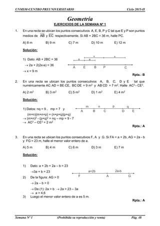 UNMSM-CENTRO PREUNIVERSITARIO Ciclo 2015-II
Semana Nº 1 (Prohibida su reproducción y venta) Pág. 48
A E B P C
a a
x x
A B C D E
m n p q
F A G
a+2b 2a-b
Geometría
EJERCICIOS DE LA SEMANA Nº 1
1. En una recta se ubican los puntos consecutivos A, E, B, P y C tal que E y P son puntos
medios de AB y EC respectivamente. Si AB + 2BC = 36 m, halle PC.
A) 8 m B) 9 m C) 7 m D) 10 m E) 12 m
Solución:
1) Dato: AB + 2BC = 36
 2a + 2(2x-a) = 36
 x = 9 m
Rpta.: B
2. En una recta se ubican los puntos consecutivos A, B, C, D y E tal que
numéricamente ACAD = BECE, BCDE = 9 m2 y ABCD = 7 m2. Halle AC2 - CE2.
A) 2 m2 B) 3 m2 C) 5 m2 D) 1 m2 E) 4 m2
Solución:
1) Datos: nq = 9 , mp = 7 y
(m+n)(m+n+p) = (n+p+q)(p+q)
 (m+n)2 - (p+q)2 = nq – mp = 9 - 7
 AC2 – CE2 = 2 m2
Rpta.: A
3. En una recta se ubican los puntos consecutivos F, A y G. Si FA = a + 2b, AG = 2a - b
y FG = 23 m, halle el menor valor entero de a.
A) 5 m B) 4 m C) 6 m D) 3 m E) 7 m
Solución:
1) Dato: a + 2b + 2a – b = 23
3a + b = 23
2) De la figura: AG > 0
 2a – b > 0
 De (1): 2a > b  2a > 23 – 3a
 a > 4,6
3) Luego el menor valor entero de a es 5 m.
Rpta.: A
 