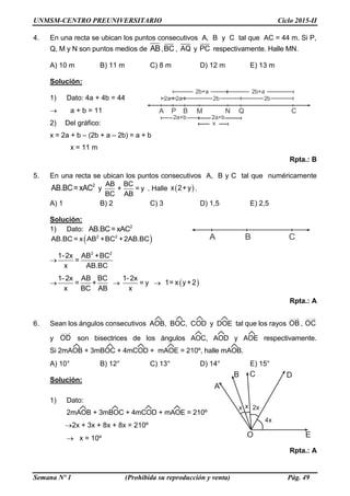 UNMSM-CENTRO PREUNIVERSITARIO Ciclo 2015-II
Semana Nº 1 (Prohibida su reproducción y venta) Pág. 49
A B CP M N Q
2a 2a 2b 2b
2a+b 2a+b
2b+a 2b+a
A B C
4. En una recta se ubican los puntos consecutivos A, B y C tal que AC = 44 m. Si P,
Q, M y N son puntos medios de AB,BC , AQ y PC respectivamente. Halle MN.
A) 10 m B) 11 m C) 8 m D) 12 m E) 13 m
Solución:
1) Dato: 4a + 4b = 44
 a + b = 11
2) Del gráfico:
x = 2a + b – (2b + a – 2b) = a + b
x = 11 m
Rpta.: B
5. En una recta se ubican los puntos consecutivos A, B y C tal que numéricamente
2
AB.BC= xAC y
AB BC
+ = y
BC AB
. Halle  x 2+ y .
A) 1 B) 2 C) 3 D) 1,5 E) 2,5
Solución:
1) Dato: 2
AB.BC= xAC
 2 2
AB.BC = x AB +BC +2AB.BC

2 2
1-2x AB +BC
=
x AB.BC

1-2x AB BC
= +
x BC AB

1-2x
= y
x
  1= x y+2
Rpta.: A
6. Sean los ángulos consecutivos AOB, BOC, COD y DOE tal que los rayos OB , OC
y OD son bisectrices de los ángulos AOC, AOD y AOE respectivamente.
Si 2mAOB + 3mBOC + 4mCOD + mAOE = 210º, halle mAOB.
A) 10° B) 12° C) 13° D) 14° E) 15°
Solución:
1) Dato:
2mAOB + 3mBOC + 4mCOD + mAOE = 210º
2x + 3x + 8x + 8x = 210º
 x = 10º
Rpta.: A
 