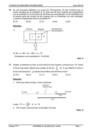 UNMSM-CENTRO PREUNIVERSITARIO Ciclo 2015-II
Semana Nº 1 (Prohibida su reproducción y venta) Pág. 5
10. En una encuesta realizada a un grupo de 120 personas, 30 eran hombres que no
tenían simpatía por el candidato A, en tanto que 50 eran mujeres que simpatizaban
con el candidato A. Si el número de hombres que simpatizaban con el candidato A es
la tercera parte del número de las mujeres que no simpatizan con ese candidato,
¿cuántos simpatizantes tiene el candidato A?
A) 75 B) 50 C) 70 D) 80 E) 60
Solución:
1)
2) 10x120x350x30 
Simpatizan con el candidato A: 10+50=60
Rpta: E
11. Ángela, al observar su reloj, el cual indica la hora correcta, concluye que: “Si fueran
5 horas más tarde, faltaría para acabar el día los
13
5
de lo que faltaría si fuese 3
horas más temprano”. ¿Cuántas horas faltan para terminar el día?
A) 10 h B) 5 h C) 7 h D) 8 h E) 9 h
Solución:
1. Hora que indica el reloj: x horas. Entonces
Luego,
5
19 x (27 x) x 14
13
     .
2. Por lo tanto, para terminar el día faltan 10 horas.
Rpta: A
 