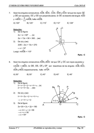 UNMSM-CENTRO PREUNIVERSITARIO Ciclo 2015-II
Semana Nº 1 (Prohibida su reproducción y venta) Pág. 50
7. Sean los ángulos consecutivos AOB, BOC, COD, DOE y EOA tal que los rayos OE
y OB son opuestos, OC y OD son perpendiculares. Si OE es bisectriz del ángulo AOD
y mBOC =
2
11
mAOB, halle mAOB.
A) 120° B) 125° C) 110º D) 112° E) 128°
Solución:
1) De la figura:
2x + α = 90º …. (ӿ)
2α + 13x + 90 = 360 …(ӿӿ)
2) De (ӿ) y (ӿӿ):
2(90 – 2x) + 13x = 270
 x = 10º
Luego: mAOB = 110º
Rpta.: C
8. Sean los ángulos consecutivos AOB y BOC tal que OA y OC son rayos opuestos y
mAOB > mBOC. Si OM, ON, OF y OP son bisectrices de los ángulos AOB, BOC,
AON y MOC respectivamente, halle mFOP.
A) 50° B) 55° C) 45° D) 40° E) 48°
Solución:
1) De la figura:
 + x +  +  = x +  +  .. (ӿ)
 + x =  + 2 .. (ӿӿ)
2) De (ӿ) y (ӿӿ):
 +  + 2 +  = x +  + 
 x =  +  + 
3) De la figura:
2x +2 + 2 + 2 = 180
 x + +  +  = 90
 x + x = 90
 x = 45º
Rpta.: C
 