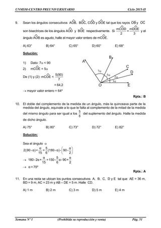 UNMSM-CENTRO PREUNIVERSITARIO Ciclo 2015-II
Semana Nº 1 (Prohibida su reproducción y venta) Pág. 51
9. Sean los ángulos consecutivos AOB, BOC, COD y DOE tal que los rayos OB y OC
son bisectrices de los ángulos AOD y BOE respectivamente. Si
mCOD mDOE
=
2 3
y el
ángulo AOB es agudo, halle el mayor valor entero de mCOE.
A) 63° B) 64° C) 65° D) 60° E) 68°
Solución:
1) Dato: 7 < 90
2) mCOE = 5
De (1) y (2): mCOE <
5(90)
7
= 64,2
 mayor valor entero = 64º
Rpta.: B
10. El doble del complemento de la medida de un ángulo, más la quinceava parte de la
medida del ángulo, equivale a lo que le falta al complemento de la mitad de la medida
del mismo ángulo para ser igual a los
5
6
del suplemento del ángulo. Halle la medida
de dicho ángulo.
A) 75° B) 80° C) 73° D) 72° E) 82°
Solución:
Sea el ángulo 
     
 
 
α 5 α
2 90- α + = 180- α - 90-
15 6 2

α 5 α
180-2α+ =150- α-90+
15 6 2
 α =75º
Rpta.: A
11. En una recta se ubican los puntos consecutivos A, B, C, D y E tal que AE = 36 m,
BD = 9 m, AC = 23 m y AB – DE = 5 m. Halle CD.
A) 1 m B) 2 m C) 3 m D) 5 m E) 4 m
 