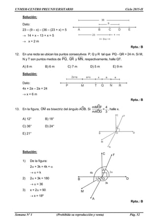 UNMSM-CENTRO PREUNIVERSITARIO Ciclo 2015-II
Semana Nº 1 (Prohibida su reproducción y venta) Pág. 52
A
B
C
O
x
F
D
M
A B C D E
x23
9
36
9-x
QT N RP M
2x+a a+x x a a
Solución:
Dato:
23 – (9 – x) – (36 – (23 + x) = 5
 14 + x – 13 + x = 5
 x = 2 m
Rpta.: B
12. En una recta se ubican los puntos consecutivos P, Q y R tal que PQ - QR = 24 m. Si M,
N y T son puntos medios de PQ, QR y MN, respectivamente, halle QT.
A) 8 m B) 6 m C) 7 m D) 5 m E) 9 m
Solución:
Dato:
4x + 2a – 2a = 24
 x = 6 m
Rpta.: B
13. En la figura, OM es bisectriz del ángulo AOB. Si
mMOF 4
=
mAOD 3
, halle x.
A) 12° B) 18°
C) 36° D) 24°
E) 21°
Solución:
1) De la figura:
2 + 3k = 4k + 
  = k
2) 2 + 3k = 180
  = 36
3) x + 2 = 90
 x = 18º
Rpta.: B
 
