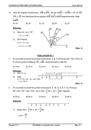 UNMSM-CENTRO PREUNIVERSITARIO Ciclo 2015-II
Semana Nº 1 (Prohibida su reproducción y venta) Pág. 53
A B C DQP
a a
b b
x-a
x
A B C D E HG
14. Sean los ángulos consecutivos AOB y BOC tal que mBOC – mAOB = 76º. Si OM,
ON y OE son bisectrices de los ángulos AOB, BOC y MON respectivamente. Halle
mBOE.
A) 19° B) 18° C) 15° D) 22° E) 27°
Solución:
1) Dato: 4 - 4 = 76°
  -  = 19º
2) De la figura:
x =  +  - 2
 x =  -  = 19º
Rpta.: A
EVALUACIÓN Nº 1
1. En una recta se ubican los puntos consecutivos A, B, C y D tal que AD – BC = 28 m. Si
P y Q son puntos medios de AC y BD, respectivamente, halle PQ.
A) 14 m B) 13 m C) 10 m D) 12 m E) 16 m
Solución:
1) CQ = x - a
2) Dato:
a + x + b – (b – (x – a)) = 28
 x = 14 m
Rpta.: A
2. En una recta se ubican los puntos consecutivos A, B, C, D, E, F, G y H tal que
AD + BE + CF + DG + EH = 84 m, BG =
3
5
AH y CF =
5
6
BG. Halle AH.
A) 42 m B) 48 m C) 40 m D) 52 m E) 46 m
Solución:
1) Datos: BG =
3
5
AH y CF =
5
6
BG
 CF =
AH
2
 