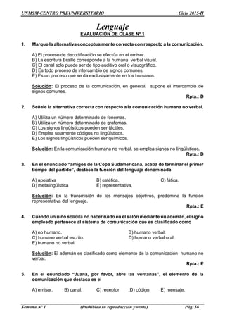 UNMSM-CENTRO PREUNIVERSITARIO Ciclo 2015-II
Semana Nº 1 (Prohibida su reproducción y venta) Pág. 56
Lenguaje
EVALUACIÓN DE CLASE Nº 1
1. Marque la alternativa conceptualmente correcta con respecto a la comunicación.
A) El proceso de decodificación se efectúa en el emisor.
B) La escritura Braille corresponde a la humana verbal visual.
C) El canal solo puede ser de tipo auditivo oral o visuográfico.
D) Es todo proceso de intercambio de signos comunes.
E) Es un proceso que se da exclusivamente en los humanos.
Solución: El proceso de la comunicación, en general, supone el intercambio de
signos comunes.
Rpta.: D
2. Señale la alternativa correcta con respecto a la comunicación humana no verbal.
A) Utiliza un número determinado de fonemas.
B) Utiliza un número determinado de grafemas.
C) Los signos lingüísticos pueden ser táctiles.
D) Emplea solamente códigos no lingüísticos.
E) Los signos lingüísticos pueden ser químicos.
Solución: En la comunicación humana no verbal, se emplea signos no lingüísticos.
Rpta.: D
3. En el enunciado “amigos de la Copa Sudamericana, acaba de terminar el primer
tiempo del partido”, destaca la función del lenguaje denominada
A) apelativa B) estética. C) fática.
D) metalingüística E) representativa.
Solución: En la transmisión de los mensajes objetivos, predomina la función
representativa del lenguaje.
Rpta.: E
4. Cuando un niño solicita no hacer ruido en el salón mediante un ademán, el signo
empleado pertenece al sistema de comunicación que es clasificado como
A) no humano. B) humano verbal.
C) humano verbal escrito. D) humano verbal oral.
E) humano no verbal.
Solución: El ademán es clasificado como elemento de la comunicación humano no
verbal.
Rpta.: E
5. En el enunciado “Juana, por favor, abre las ventanas”, el elemento de la
comunicación que destaca es el
A) emisor. B) canal. C) receptor .D) código. E) mensaje.
 