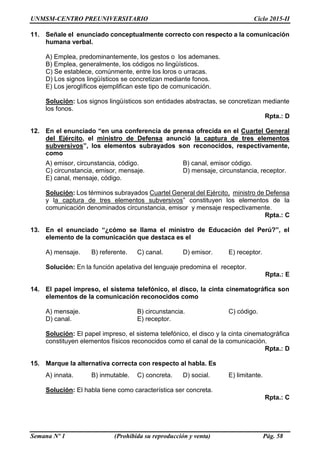 UNMSM-CENTRO PREUNIVERSITARIO Ciclo 2015-II
Semana Nº 1 (Prohibida su reproducción y venta) Pág. 58
11. Señale el enunciado conceptualmente correcto con respecto a la comunicación
humana verbal.
A) Emplea, predominantemente, los gestos o los ademanes.
B) Emplea, generalmente, los códigos no lingüísticos.
C) Se establece, comúnmente, entre los loros o urracas.
D) Los signos lingüísticos se concretizan mediante fonos.
E) Los jeroglíficos ejemplifican este tipo de comunicación.
Solución: Los signos lingüísticos son entidades abstractas, se concretizan mediante
los fonos.
Rpta.: D
12. En el enunciado “en una conferencia de prensa ofrecida en el Cuartel General
del Ejército, el ministro de Defensa anunció la captura de tres elementos
subversivos”, los elementos subrayados son reconocidos, respectivamente,
como
A) emisor, circunstancia, código. B) canal, emisor código.
C) circunstancia, emisor, mensaje. D) mensaje, circunstancia, receptor.
E) canal, mensaje, código.
Solución: Los términos subrayados Cuartel General del Ejército, ministro de Defensa
y la captura de tres elementos subversivos” constituyen los elementos de la
comunicación denominados circunstancia, emisor y mensaje respectivamente.
Rpta.: C
13. En el enunciado “¿cómo se llama el ministro de Educación del Perú?”, el
elemento de la comunicación que destaca es el
A) mensaje. B) referente. C) canal. D) emisor. E) receptor.
Solución: En la función apelativa del lenguaje predomina el receptor.
Rpta.: E
14. El papel impreso, el sistema telefónico, el disco, la cinta cinematográfica son
elementos de la comunicación reconocidos como
A) mensaje. B) circunstancia. C) código.
D) canal. E) receptor.
Solución: El papel impreso, el sistema telefónico, el disco y la cinta cinematográfica
constituyen elementos físicos reconocidos como el canal de la comunicación.
Rpta.: D
15. Marque la alternativa correcta con respecto al habla. Es
A) innata. B) inmutable. C) concreta. D) social. E) limitante.
Solución: El habla tiene como característica ser concreta.
Rpta.: C
 