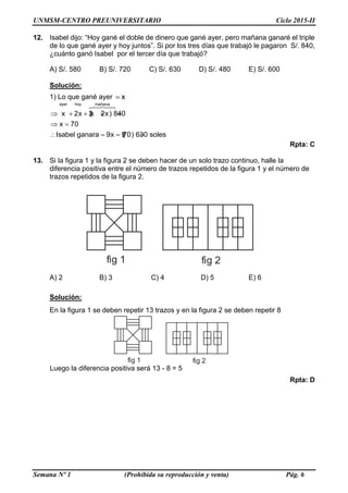 UNMSM-CENTRO PREUNIVERSITARIO Ciclo 2015-II
Semana Nº 1 (Prohibida su reproducción y venta) Pág. 6
12. Isabel dijo: “Hoy gané el doble de dinero que gané ayer, pero mañana ganaré el triple
de lo que gané ayer y hoy juntos”. Si por los tres días que trabajó le pagaron S/. 840,
¿cuánto ganó Isabel por el tercer día que trabajó?
A) S/. 580 B) S/. 720 C) S/. 630 D) S/. 480 E) S/. 600
Solución:
1) Lo que gané ayer x
ayer hoy mañana
x 2x 3(x 2x) 840
x 70
Isabel ganara 9x 9(70) 630 soles
    
 
   
Rpta: C
13. Si la figura 1 y la figura 2 se deben hacer de un solo trazo continuo, halle la
diferencia positiva entre el número de trazos repetidos de la figura 1 y el número de
trazos repetidos de la figura 2.
A) 2 B) 3 C) 4 D) 5 E) 6
Solución:
En la figura 1 se deben repetir 13 trazos y en la figura 2 se deben repetir 8
Luego la diferencia positiva será 13 - 8 = 5
Rpta: D
fig 1 fig 2
fig 1 fig 2
 