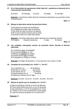 UNMSM-CENTRO PREUNIVERSITARIO Ciclo 2015-II
Semana Nº 1 (Prohibida su reproducción y venta) Pág. 60
21. En el intercambio de expresiones ¡Hola! ¡Qué tal!, predomina el elemento de la
comunicación denominado
A) emisor. B) mensaje. C) canal. D) código. E) mensaje.
Solución: Los términos ¡Hola! ¡Qué tal! constituyen expresiones que permiten iniciar
la comunicación.
Rpta.: C
22. Marque la alternativa donde hay precisión léxica.
A) Se aperturó el Centro de Conciliación.
B) La llegada del auditor trajo nerviosismo.
C) Se olvidó de sacar la punta a los lápices.
D) Él no era la persona exacta para el cargo.
E) Guardó la carta en el cajón del estante.
Solución: Las demás alternativas deben aparecer de la siguiente manera:
A) Inauguró, B) generó perjuicios, C) tajar, D) idónea.
Rpta.: E
23. Las unidades subrayadas carecen de precisión léxica. Escriba el término
adecuado.
A) La policía le puso una papeleta.
B) Los turistas tomaron un taxi.
C) Realizó un traspaso de empleo.
D) Anoche ocurrió algo inusitado.
E) El abogado no me dio su nombre.
Solución: A) infligió B) abordaron C) una permuta D) un hecho E) dijo
24. Complete los enunciados con “sinfín” o “sin fin”.
A) Le ofrecieron un……….. de beneficios.
B) Escribió un cuento…………. para todos.
C) Se adornó con un…………… de alhajas.
D) Aquel desierto era un…………. de dunas.
E) Señoras y señores, fue un viaje………….
Solución: A) sinfín, B) sin fin, C) sinfín, D) sinfín, E) sin fin.
25. Marque la opción que se completa con “sin fin”.
A) Ella se entristecía mirando un sin fin de álbumes.
B) Tenía tanta hambre que comí un sin fin de panes.
C) Se presentaron un sin fin de problemas en Pisco.
D) Posee un sin fin de conocimientos en tecnología.
E) Ayer los mineros excavaron en un túnel sin fin.
Solución: E.
 