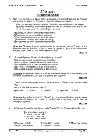 UNMSM-CENTRO PREUNIVERSITARIO Ciclo 2015-II
Semana Nº 1 (Prohibida su reproducción y venta) Pág. 62
Literatura
EJERCICIOS DE CLASE
1. Con respecto al género épico, al que pertenece el siguiente fragmento de Novelas
ejemplares, de Miguel de Cervantes, marque la alternativa correcta.
Este que veis aquí, de rostro aguileño, frente lisa y desembarazada, de alegres
ojos y de nariz corva, aunque bien proporcionada, las barbas de plata, que no ha
veinte años que fueron de oro; los bigotes grandes
A) Expresa, en versos, una honda emoción lírica.
B) Predomina la representación de acciones.
C) Se cuenta objetivamente sucesos del pasado.
D) Representa un episodio a través del diálogo.
E) Se describe de forma detallada un personaje.
Solución: El género épico se caracteriza por ser narrativo y objetivo. En este género
las narraciones se alternan con descripciones de lugares y objetos, o también retratos
de personajes, como sucede en el fragmento citado.
Rpta.: E
2. ¿Por qué el género lírico es el más subjetivo y personal?
A) La obra rememora constantemente el pasado.
B) El lenguaje recrea la ilusión de la impersonalidad.
C) La tragedia canta la lucha del héroe y los dioses.
D) El autor se manifiesta desde su mundo interior.
E) El narrador expresa una ideología determinada.
Solución: En el género lírico, el autor se manifiesta desde su mundo interior para
expresar sus emociones, por eso es el género más subjetivo.
Rpta.: D
3. ¿Qué figura literaria aparece en el siguiente verso de la “Égloga I”, de Garcilaso de la
Vega?
“verde prado, de fresca sombra lleno”
A) Anáfora B) Epíteto C) Metáfora D) Hipérbole E) Símil
Solución: Las palabras “verde” y “fresca” son adjetivos calificativos que exponen
cualidades intrínsecas de “prado” y “sombra” respectivamente, por lo que se
configuran epítetos.
Rpta.: B
4. Señale qué figuras literarias figuran en la “Rima XXIII”, de Gustavo Adolfo Bécquer.
“Por una mirada, un mundo;
Por una sonrisa, un cielo;
Por un beso… yo no sé
Qué te daría por un beso”.
A) Anáfora y epíteto B) Hipérbaton y símil C) Metáfora y epíteto
D) Hipérbole y anáfora E) Hipérbaton y epíteto
 
