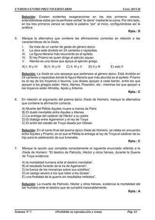 UNMSM-CENTRO PREUNIVERSITARIO Ciclo 2015-II
Semana Nº 1 (Prohibida su reproducción y venta) Pág. 63
Solución: Existen evidentes exageraciones en los dos primeros versos,
entendiéndose estas por la perífrasis verbal “te daría” mediante la coma. Por otro lado,
en los tres primeros versos se repite la palabra “por” al inicio, configurándose así la
anáfora.
Rpta.: D
5. Marque la alternativa que contiene las afirmaciones correctas en relación a las
características de la Ilíada.
I. Se trata de un cantar de gesta de género épico.
II. La obra está dividida en 24 cantares o rapsodias.
III. La figura literaria más recurrente es el epíteto.
IV. El rey Príamo es quien dirige al ejército aqueo.
V. Atenea es una diosa que apoya al ejército griego.
A) I, III y IV B) II, III y IV C) II, III y V D) II y III E) solo II
Solución: La Ilíada es una epopeya que pertenece al género épico. Está dividida en
24 cantares o rapsodias donde la figura literaria que más abunda es el epíteto. Príamo
es el rey de los troyanos o teucros. Los dioses apoyan a cada bando, entre los que
apoyan a los griegos están: Hera, Atenea. Poseidón, etc.; mientras los que apoyan a
los troyanos están Afrodita, Apolo y Artemis.
Rpta.: C
6. En relación al argumento del poema épico Ilíada de Homero, marque la alternativa
que contiene la afirmación correcta.
A) Muerte del Pélida Aquiles muere a manos de Paris
B) El duelo inevitable entre Aquiles y Atenea
C) La entrega del cadáver de Héctor a su padre
D) El diálogo entre Agamenón y el rey de Troya
E) El ardid del caballo de Troya ideado por Odiseo
Solución: En el canto final del poema épico Ilíada de Homero, se relata en encuentro
entre Aquiles y Príamo, en el que el Pélida le entrega al rey de Troya el cadáver de su
hijo para la celebración de sus funerales.
Rpta.: C
7. Marque la opción que completa correctamente el siguiente enunciado referido a la
Ilíada de Homero: “El destino de Patroclo, Héctor y otros héroes, durante la Guerra
de Troya evidencia
A) la mortalidad humana ante el destino inevitable”.
B) el resultado funesto de la ira de Agamenón”.
C) la fuerza de los monarcas sobre sus súbditos”.
D) el castigo severo a los que retan a los dioses”.
E) una finalidad de la guerra sin resultados nefastos”.
Solución: La muerte de Patroclo, Héctor y otros héroes, evidencia la mortalidad del
ser humano ante el destino que se cumplirá inexorablemente.
Rpta.: A
 
