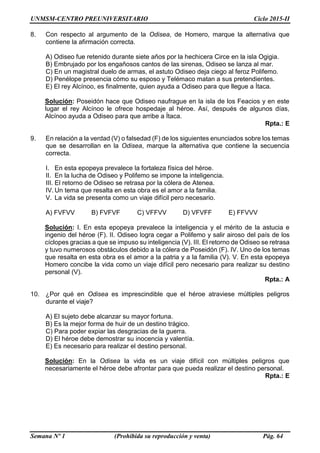 UNMSM-CENTRO PREUNIVERSITARIO Ciclo 2015-II
Semana Nº 1 (Prohibida su reproducción y venta) Pág. 64
8. Con respecto al argumento de la Odisea, de Homero, marque la alternativa que
contiene la afirmación correcta.
A) Odiseo fue retenido durante siete años por la hechicera Circe en la isla Ogigia.
B) Embrujado por los engañosos cantos de las sirenas, Odiseo se lanza al mar.
C) En un magistral duelo de armas, el astuto Odiseo deja ciego al feroz Polifemo.
D) Penélope presencia cómo su esposo y Telémaco matan a sus pretendientes.
E) El rey Alcínoo, es finalmente, quien ayuda a Odiseo para que llegue a Ítaca.
Solución: Poseidón hace que Odiseo naufrague en la isla de los Feacios y en este
lugar el rey Alcínoo le ofrece hospedaje al héroe. Así, después de algunos días,
Alcínoo ayuda a Odiseo para que arribe a Ítaca.
Rpta.: E
9. En relación a la verdad (V) o falsedad (F) de los siguientes enunciados sobre los temas
que se desarrollan en la Odisea, marque la alternativa que contiene la secuencia
correcta.
I. En esta epopeya prevalece la fortaleza física del héroe.
II. En la lucha de Odiseo y Polifemo se impone la inteligencia.
III. El retorno de Odiseo se retrasa por la cólera de Atenea.
IV. Un tema que resalta en esta obra es el amor a la familia.
V. La vida se presenta como un viaje difícil pero necesario.
A) FVFVV B) FVFVF C) VFFVV D) VFVFF E) FFVVV
Solución: I. En esta epopeya prevalece la inteligencia y el mérito de la astucia e
ingenio del héroe (F). II. Odiseo logra cegar a Polifemo y salir airoso del país de los
cíclopes gracias a que se impuso su inteligencia (V). III. El retorno de Odiseo se retrasa
y tuvo numerosos obstáculos debido a la cólera de Poseidón (F). IV. Uno de los temas
que resalta en esta obra es el amor a la patria y a la familia (V). V. En esta epopeya
Homero concibe la vida como un viaje difícil pero necesario para realizar su destino
personal (V).
Rpta.: A
10. ¿Por qué en Odisea es imprescindible que el héroe atraviese múltiples peligros
durante el viaje?
A) El sujeto debe alcanzar su mayor fortuna.
B) Es la mejor forma de huir de un destino trágico.
C) Para poder expiar las desgracias de la guerra.
D) El héroe debe demostrar su inocencia y valentía.
E) Es necesario para realizar el destino personal.
Solución: En la Odisea la vida es un viaje difícil con múltiples peligros que
necesariamente el héroe debe afrontar para que pueda realizar el destino personal.
Rpta.: E
 