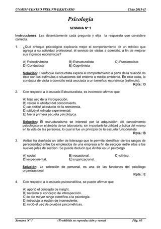 UNMSM-CENTRO PREUNIVERSITARIO Ciclo 2015-II
Semana Nº 1 (Prohibida su reproducción y venta) Pág. 65
Psicología
SEMANA Nº 1
Instrucciones: Lea detenidamente cada pregunta y elija la respuesta que considere
correcta.
1. ¿Qué enfoque psicológico explicaría mejor el comportamiento de un médico que
agrega a su actividad profesional, el servicio de visitas a domicilio, a fin de mejorar
sus ingresos económicos?
A) Psicodinámico B) Estructuralista C) Funcionalista
D) Conductista E) Cognitivista
Solución: El enfoque Conductista explica el comportamiento a partir de la relación de
éste con los estímulos o situaciones del entorno o medio ambiente. En este caso, la
conducta de visita a domicilio está asociada a un beneficio económico (estímulo).
Rpta.: D
2. Con respecto a la escuela Estructuralista, es incorrecto afirmar que
A) hizo uso de la introspección.
B) valoró la utilidad del conocimiento.
C) se dedicó al estudio de la conciencia.
D) utilizó el método experimental.
E) fue la primera escuela psicológica.
Solución: El estructuralismo se interesó por la adquisición del conocimiento
psicológico en el ámbito de un laboratorio, sin importarle la utilidad práctica del mismo
en la vida de las personas, lo cual si fue un principio de la escuela funcionalista
Rpta.: B
3. Aníbal ha diseñado un taller de liderazgo que le permita identificar ciertos rasgos de
personalidad entre los empleados de una empresa a fin de escoger entre ellos a los
nuevos jefes de sección. Se puede deducir que Aníbal es un psicólogo
A) social. B) vocacional. C) clínico.
D) experimental. E) organizacional.
Solución: La selección de personal, es una de las funciones del psicólogo
organizacional.
Rpta.: E
4. Con respecto a la escuela psicoanalítica, se puede afirmar que
A) aportó el concepto de insight.
B) revaloró el concepto de introspección.
C) le dio mayor rango científico a la psicología.
D) introdujo la noción de inconsciente.
E) inició el uso de pruebas psicométricas.
 