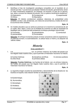 UNMSM-CENTRO PREUNIVERSITARIO Ciclo 2015-II
Semana Nº 1 (Prohibida su reproducción y venta) Pág. 67
9 Identifique el tipo de investigación psicológica compatible con el resultado de un
estudio que dice: “Los alumnos que adoptan métodos de estudio, generalmente, tienen
un mejor rendimiento académico; sin embargo, se encontró, el caso de un alumno,
que pese a conocer los métodos de estudio, tuvo un pésimo rendimiento académico”.
A) Exploratorio B) Correlacional C) experimental
D) Clinico E) Descriptivo
Solución: El método correlacional establece relaciones de probabilidad entre
variables, es decir, solo, tendencias, con índice de concomitancia y niveles de error en
la ocurrencia entre variables.
Rpta.: B
10 Un modelo educativo que se centra en promover en el alumno la consciencia de ser
un sujeto, libre, digno y único con la finalidad de incentivar en ellos la necesidad de
desplegar todo su potencial está empleando el enfoque psicológico denominado
A) humanista. B) psicodinámico. C) conductual.
D) psicoanalista. E) funcionalista.
Solución: El enfoque humanista postula el tomar consciencia sobre la experiencia y
el potencial humano, la autorrealización, la actitud hacia sí mismo y la adopción de
valores vitales.
Rpta.: A
Historia
EVALUACIÓN Nº 1
1. Las _____________________ son, en primera instancia, las huellas del pasado que
han llegado hasta nuestros días y que le permiten al historiador reconstruir la historia.
A) fuentes históricas B) disciplinas científicas C) ciencias auxiliares
D) artes líticas E) primeras aldeas
Solución: Fuentes históricas. Las fuentes de la historia son, en primera instancia,
las huellas del pasado que han llegado hasta nuestros días y que le permiten al
historiador reconstruir la historia.
Rpta.: A
2. La siguiente imagen muestra los ascendientes y descendientes de la dinastía de los
Austrias en España. Esta relación familiar es estudiada por la
A) Epistemología.
B). Numismática.
C) Genealogía.
D) Heráldica.
E) Antropología.
 